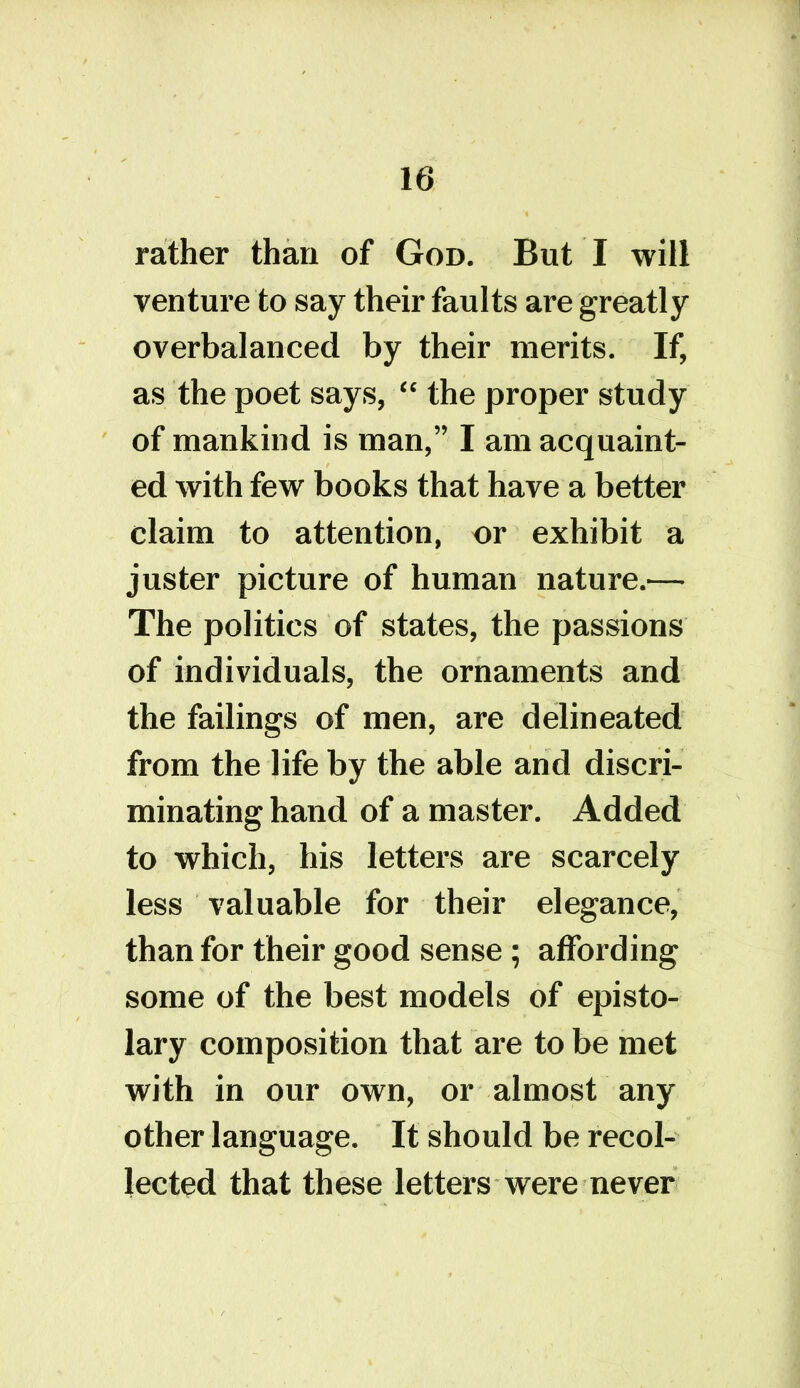 rather than of God. But I will venture to say their faults are greatly overbalanced by their merits. If, as the poet says, “ the proper study of mankind is man,” I am acquaint- ed with few books that have a better claim to attention, or exhibit a juster picture of human nature.— The politics of states, the passions of individuals, the ornaments and the failings of men, are delineated from the life by the able and discri- minating hand of a master. Added to which, his letters are scarcely less valuable for their elegance, than for their good sense; affording some of the best models of episto- lary composition that are to be met with in our own, or almost any other language. It should be recol- lected that these letters were never