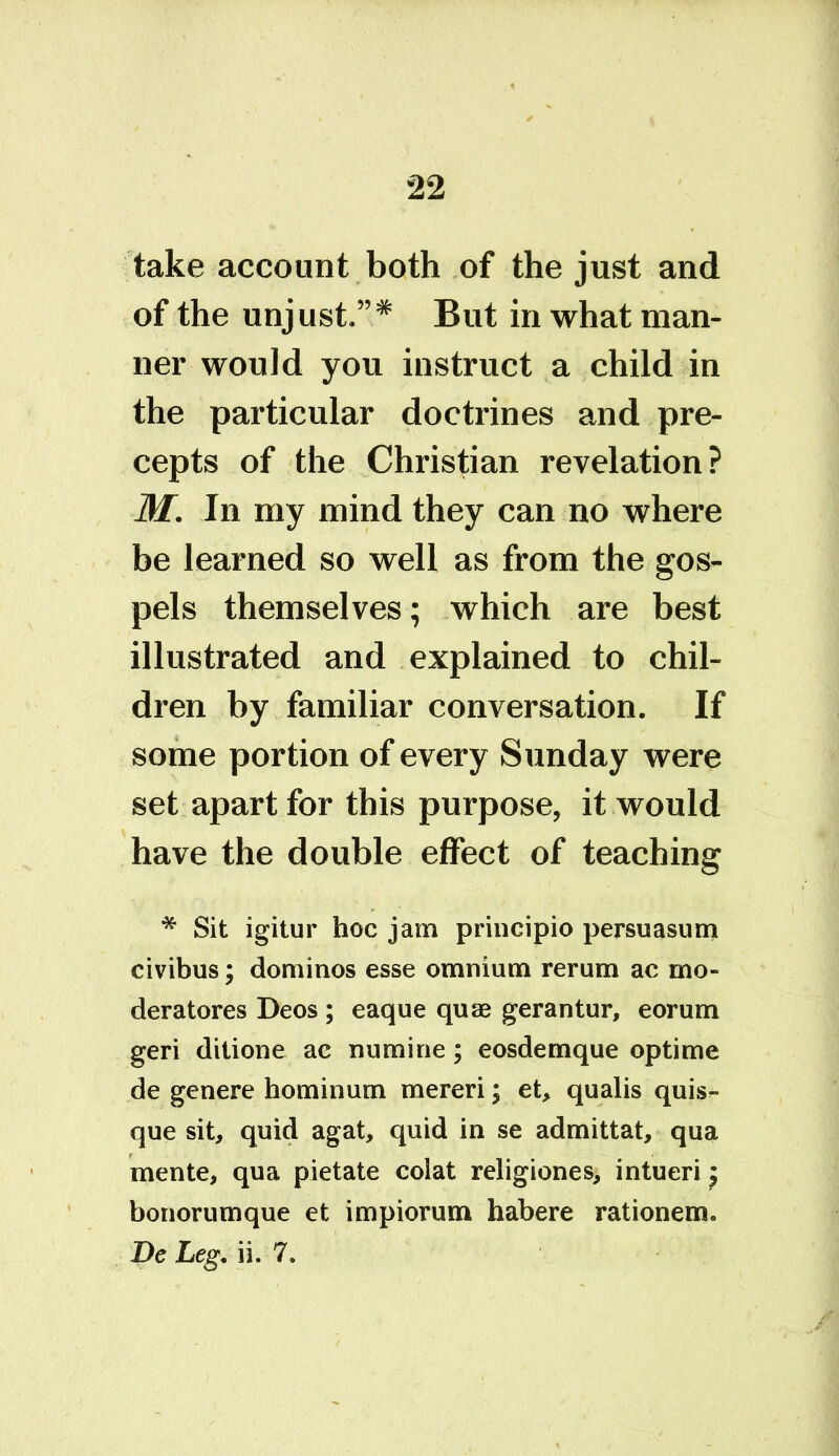 take account both of the just and of the unjust.”* But in what man- ner would you instruct a child in the particular doctrines and pre- cepts of the Christian revelation? M. In my mind they can no where be learned so well as from the gos- pels themselves; which are best illustrated and explained to chil- dren by familiar conversation. If some portion of every Sunday were set apart for this purpose, it would have the double effect of teaching * Sit igitur hoc jam principio persuasum civibus; dominos esse omnium rerum ac rno- deratores Deos ; eaque quae gerantur, eorum geri ditione ac numine; eosdemque optime de genere hominum mereri; et, qualis quis- que sit, quid agat, quid in se admittat, qua mente, qua pietate colat religiones, intueri; bonorumque et impiorum habere rationem. De Leg. ii. 7.