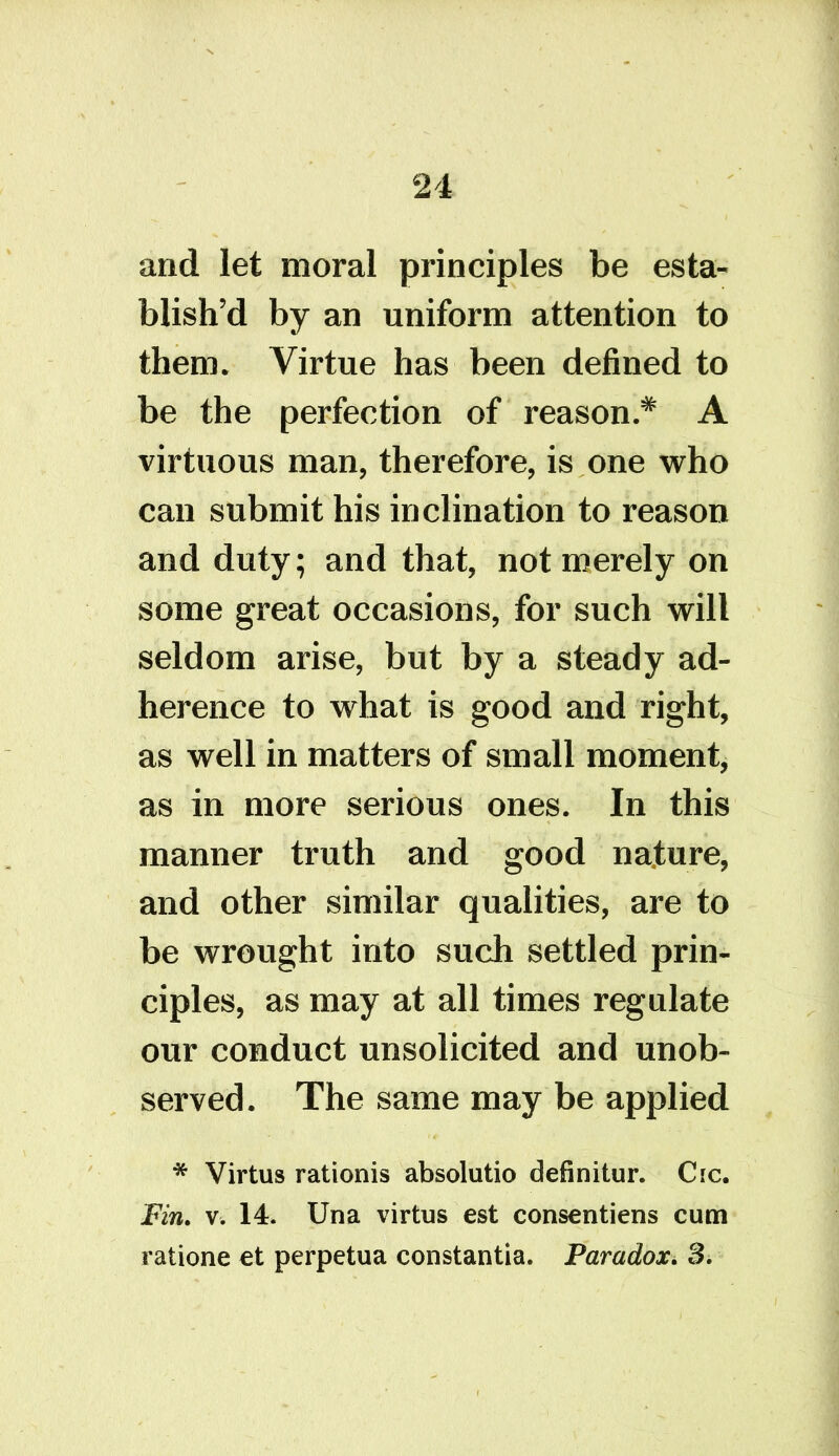 and let moral principles be esta- blish’d by an uniform attention to them. Virtue has been defined to be the perfection of reason.* A virtuous man, therefore, is one who can submit his inclination to reason and duty; and that, not merely on some great occasions, for such will seldom arise, but by a steady ad- herence to what is good and right, as well in matters of small moment, as in more serious ones. In this manner truth and good nature, and other similar qualities, are to be wrought into such settled prin- ciples, as may at all times regulate our conduct unsolicited and unob- served. The same may be applied * Virtus rationis absolutio definitur. Cic. Fin. v. 14. Una virtus est consentiens cum ratione ct perpetua constantia. Paradox. 3*