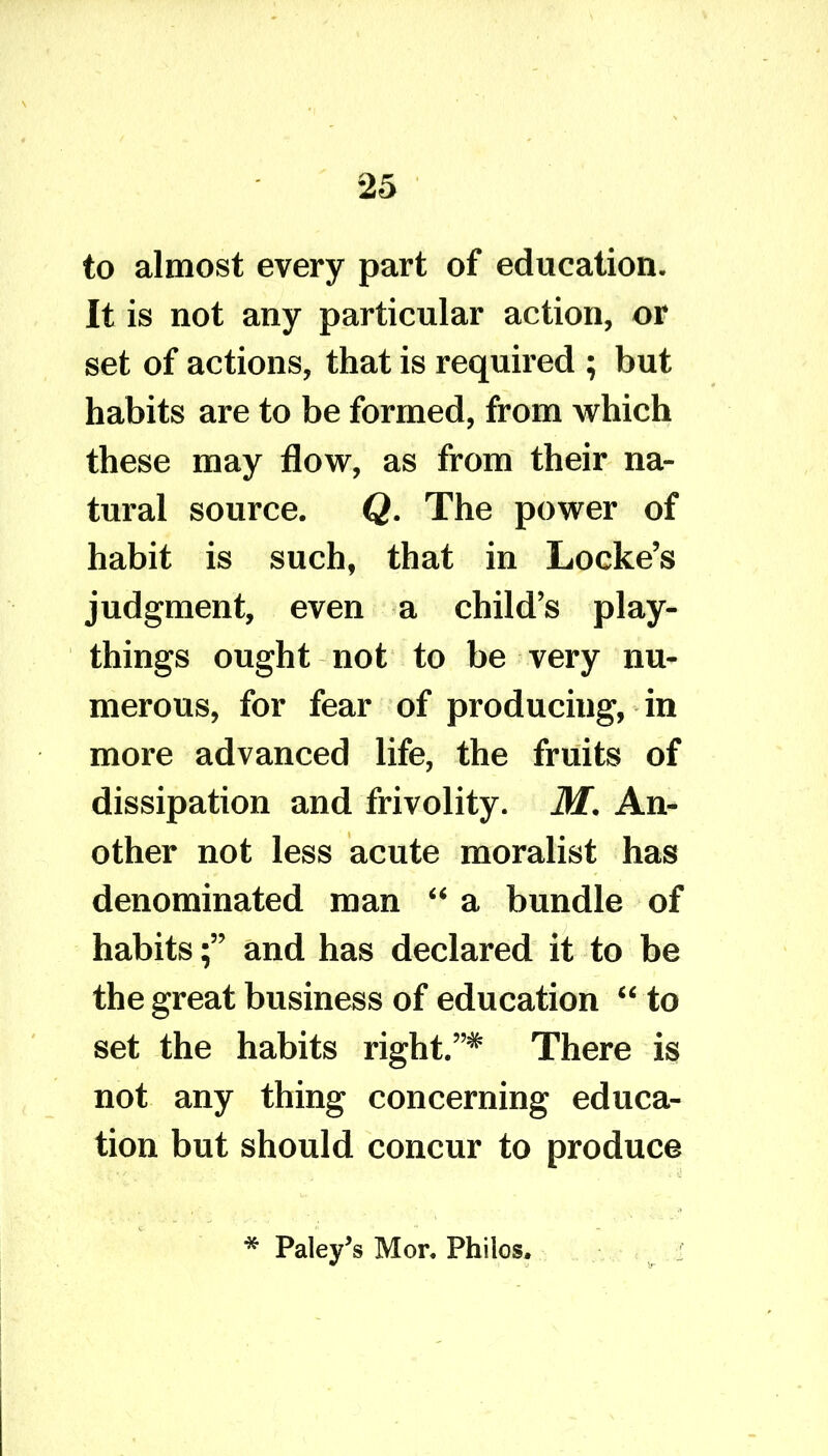 to almost every part of education. It is not any particular action, or set of actions, that is required ; but habits are to be formed, from which these may flow, as from their na- tural source. Q. The power of habit is such, that in Locke’s judgment, even a child’s play- things ought not to be very nu- merous, for fear of producing, in more advanced life, the fruits of dissipation and frivolity. M. An- other not less acute moralist has denominated man “ a bundle of habitsand has declared it to be the great business of education “ to set the habits right.”* There is not any thing concerning educa- tion but should concur to produce * Paley’s Mor. Philos,