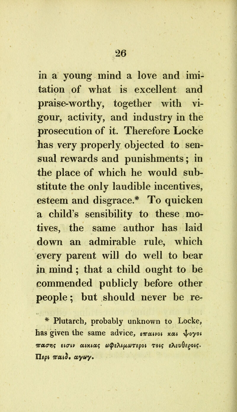 in a young mind a love and imi- tation of what is excellent and praise-worthy, together with vi- gour, activity, and industry in the prosecution of it. Therefore Locke has very properly objected to sen- sual rewards and punishments; in the place of which he would sub- stitute the only laudible incentives, esteem and disgrace.* To quicken a child’s sensibility to these mo- tives, the same author has laid down an admirable rule, which every parent will do well to bear jn mind; that a child ought to be commended publicly before other people; but should never be re- * Plutarch, probably unknown to Locke, has given the same advice, ewatm xcu -fyoyoi waaris eicrtv oamxq 6t<pi7up,MTipQh rot? ehivQego^* Hips aywy*