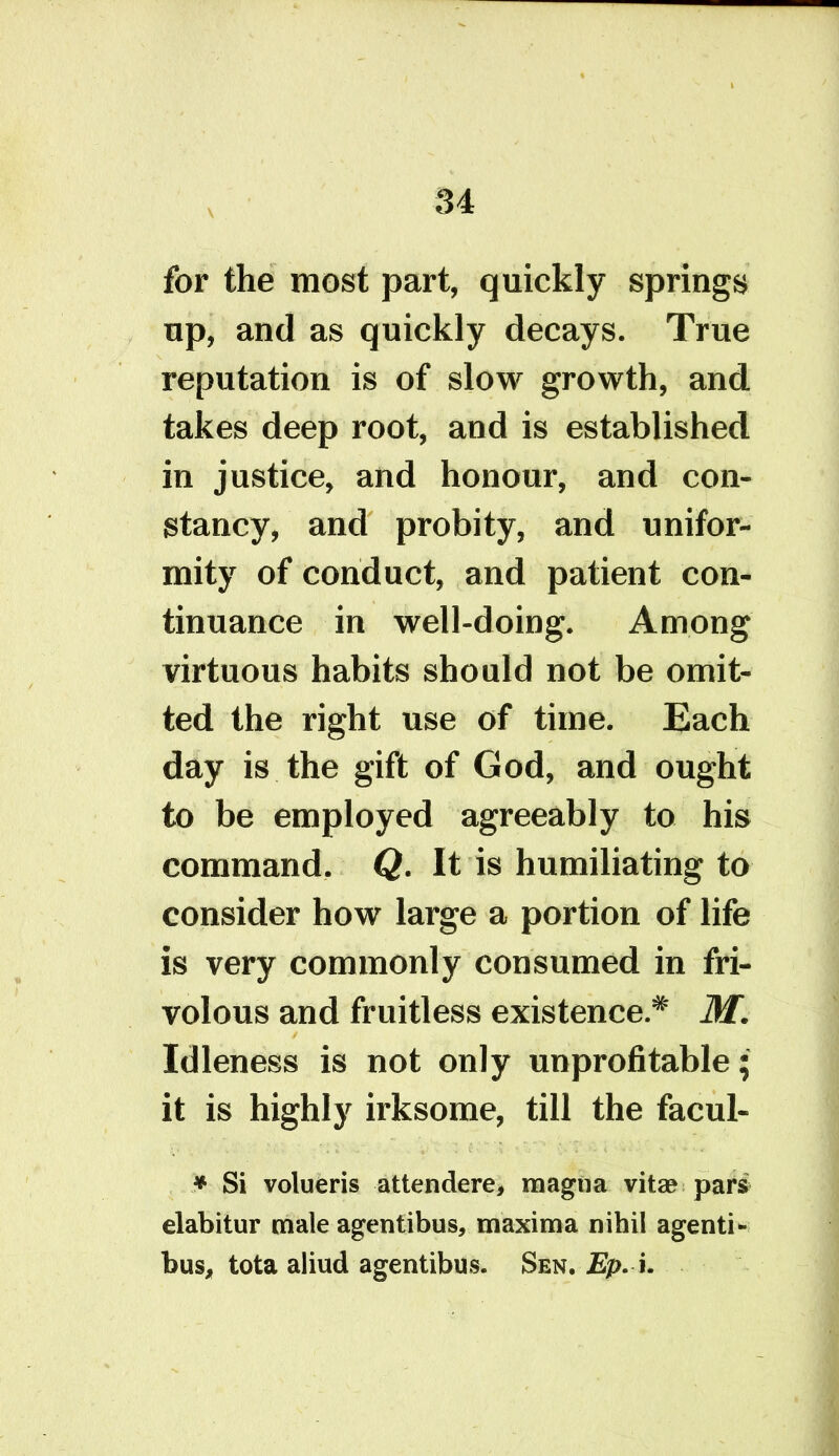 for the most part, quickly springs up, and as quickly decays. True reputation is of slow growth, and. takes deep root, and is established in justice, and honour, and con- stancy, and probity, and unifor- mity of conduct, and patient con- tinuance in well-doing. Among virtuous habits should not be omit- ted the right use of time. Each day is the gift of God, and ought to be employed agreeably to his command, Q. It is humiliating to consider how large a portion of life is very commonly consumed in fri- volous and fruitless existence.* M. Idleness is not only unprofitable; it is highly irksome, till the facul- * Si volueris attendere, magna vita? pars elabitur male agentibus, maxima nihil agenti- bus, tota aliud agentibus. Sen. Ep. i.