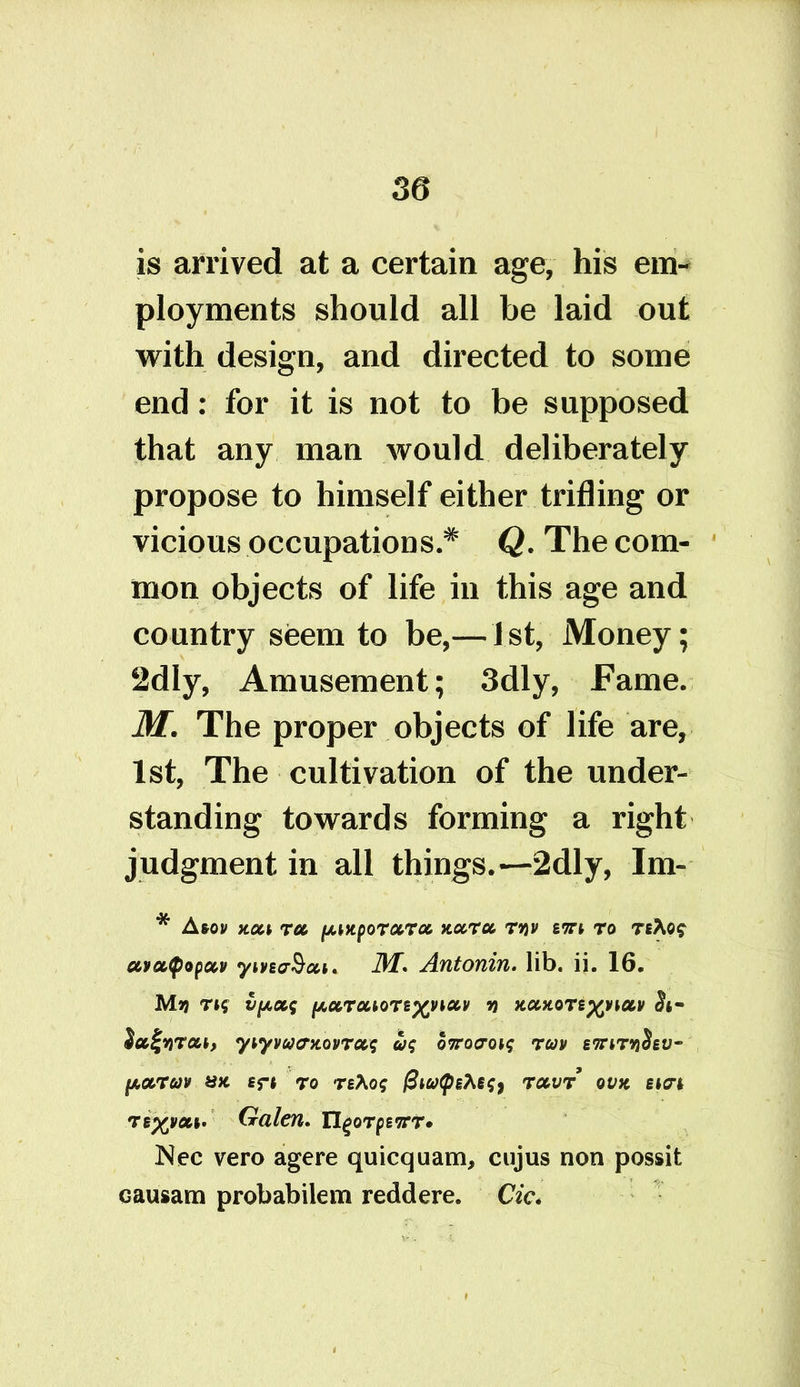 is arrived at a certain age, his em- ployments should all be laid out with design, and directed to some end: for it is not to be supposed that any man would deliberately propose to himself either trifling or vicious occupations.* Q. The com- mon objects of life in this age and country seem to be,— 1st, Money; 2dly, Amusement; 3dly, Fame. M. The proper objects of life are, 1st, The cultivation of the under- standing towards forming a right judgment in all things.—2dly, Im- * Atov x.oa to, ^mporccroc rw ent to t ecvcctyopccv yivEcrS#*. M. Antonin, lib. ii. 16. Mjj rtf v^ocq ^ccTouoTE^inccv m nccnoTs^victv Su^YiTat, yiyvucrnovTocq uq o7rocroiq tuv ettiT9jSev~ fACCTCJV UK Eft To TEXoq @lb)<pEfoq) TCCVT OVK SIM TE^voa. Galen. XIqqtqewt* Nec vero agere quicquam, cujus non possit causam probabilem redd ere. Cic*