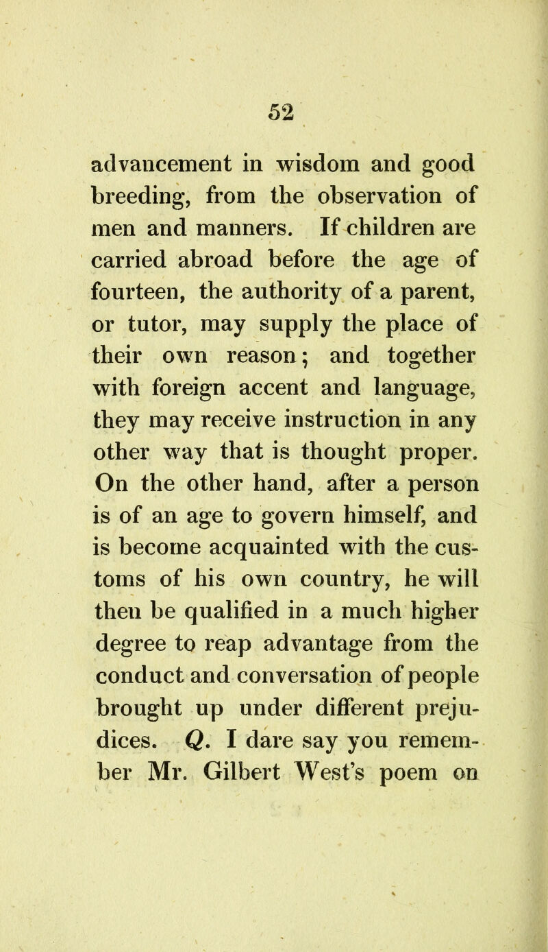 advancement in wisdom and good breeding, from the observation of men and mauners. If children are carried abroad before the age of fourteen, the authority of a parent, or tutor, may supply the place of their own reason; and together with foreign accent and language, they may receive instruction in any other way that is thought proper. On the other hand, after a person is of an age to govern himself, and is become acquainted with the cus- toms of his own country, he will then be qualified in a much higher degree to reap advantage from the conduct and conversation of people brought up under different preju- dices. Q. I dare say you remem- ber Mr. Gilbert West’s poem on