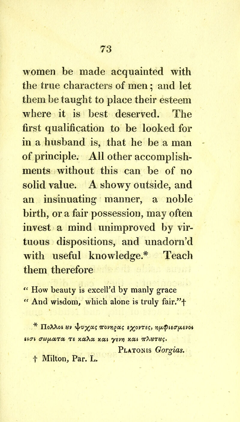 women be made acquainted with the true characters of men; and let them be taught to place their esteem where it is best deserved. The first qualification to be looked for in a husband is, that he be a man of principle. All other accomplish- ments without this can be of no solid value. A showy outside, and an insinuating manner, a noble birth, or a fair possession, may often invest a mind unimproved by vir- tuous dispositions, and unadorn’d with useful knowledge.* Teach them therefore “ How beauty is excell’d by manly grace “ And wisdom, which alone is truly fair.”f * IloA^ot av •vj/vp^as 7rovygou; B^ovTsg, ypfyMcrfiiVQi «K7t a-co^ocroc, re x.u'hu non ysvv) non Platon is Gorgias. f Milton, Par. L.