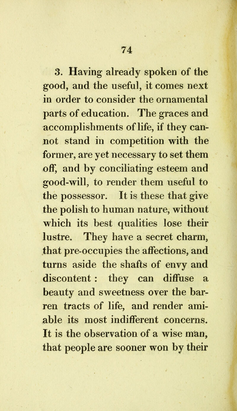 good, and the useful, it comes next in order to consider the ornamental parts of education. The graces and accomplishments of life, if they can- not stand in competition with the former, are yet necessary to set them off, and by conciliating esteem and good-will, to render them useful to the possessor. It is these that give the polish to human nature, without which its best qualities lose their lustre. They have a secret charm, that pre occupies the affections, and turns aside the shafts of envy and discontent: they can diffuse a beauty and sweetness over the bar- ren tracts of life, and render ami- able its most indifferent concerns. It is the observation of a wise man, that people are sooner won by their