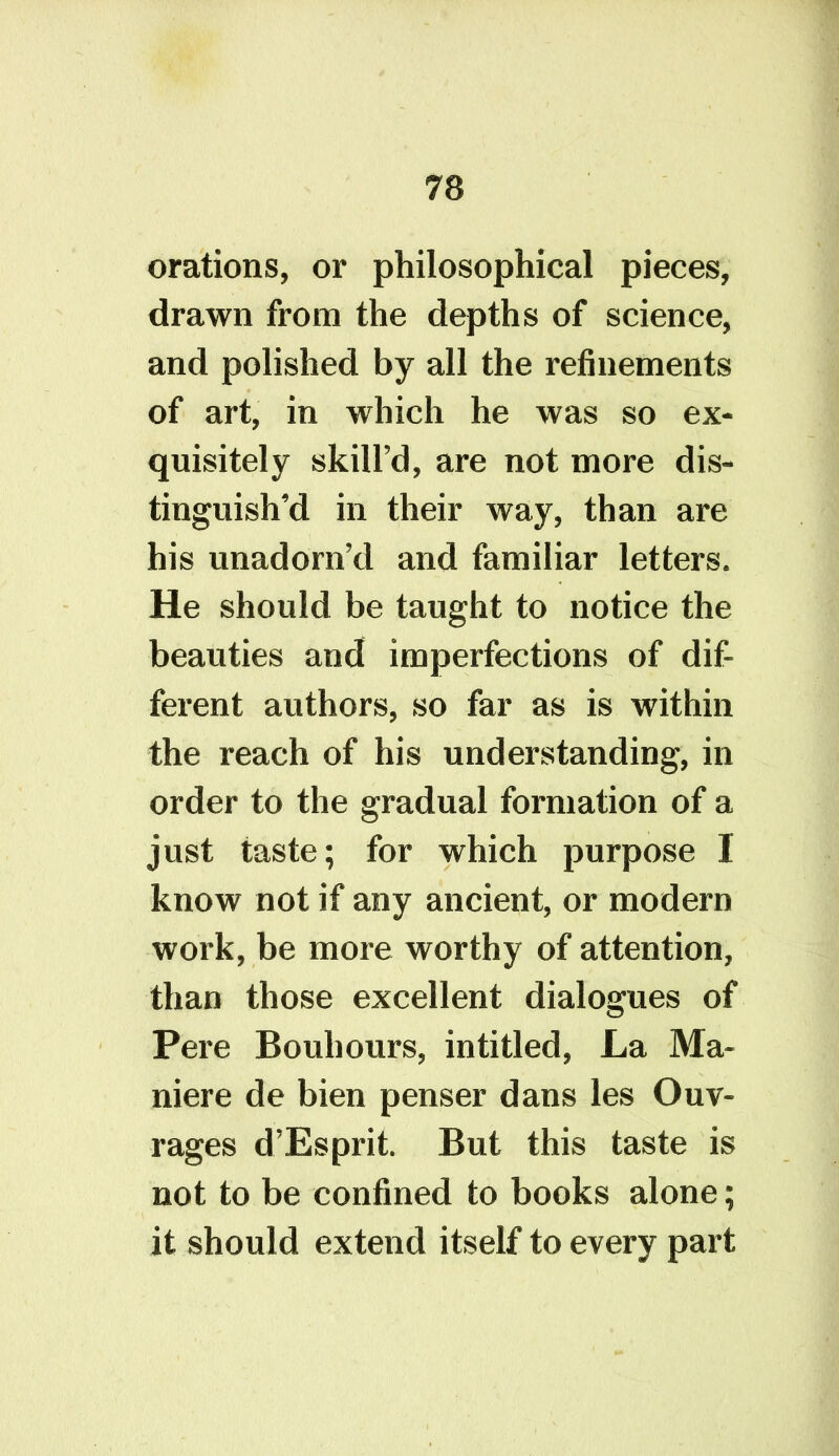 orations, or philosophical pieces, drawn from the depths of science, and polished by all the refinements of art, in which he was so ex- quisitely skill’d, are not more dis- tinguish’d in their way, than are his unadorn’d and familiar letters. He should be taught to notice the beauties and imperfections of dif- ferent authors, so far as is within the reach of his understanding, in order to the gradual formation of a just taste; for which purpose I know not if any ancient, or modern work, be more worthy of attention, than those excellent dialogues of Pere Bouliours, intitled, La Ma- niere de bien penser dans les Ouv- rages d’Esprit. But this taste is not to be confined to books alone; it should extend itself to every part