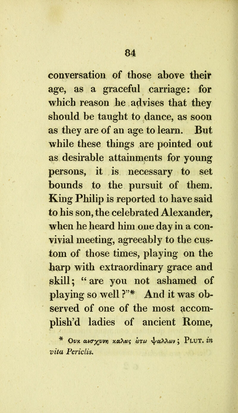 conversation of those above their age, as a graceful carriage: for which reason he advises that they should be taught to dance, as soon as they are of an age to learn. But while these things are pointed out as desirable attainments for young persons, it is necessary to set bounds to the pursuit of them. King Philip is reported to have said to his son, the celebrated Alexander, when he heard him one day in a con- vivial meeting, agreeably to the cus- tom of those times, playing on the harp with extraordinary grace and skill; “ are you not ashamed of playing so well ?”* And it was ob- served of one of the most accom- plish’d ladies of ancient Rome, * Ovu ouo-xiM) noihw<; -ifuKKuv ; Plut. in vita Periclis*