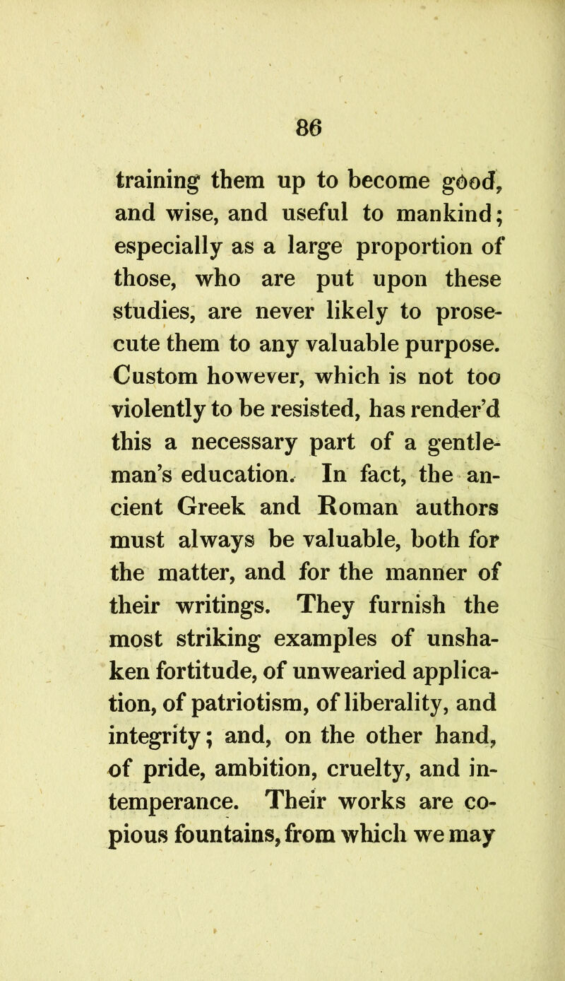 training them up to become good, and wise, and useful to mankind; especially as a large proportion of those, who are put upon these studies, are never likely to prose- cute them to any valuable purpose. Custom however, which is not too violently to be resisted, has render’d this a necessary part of a gentle- man’s education. In fact, the an- cient Greek and Roman authors must always be valuable, both for the matter, and for the manner of their writings. They furnish the most striking examples of unsha- ken fortitude, of unwearied applica- tion, of patriotism, of liberality, and integrity; and, on the other hand, of pride, ambition, cruelty, and in- temperance. Their works are co- pious fountains, from which we may