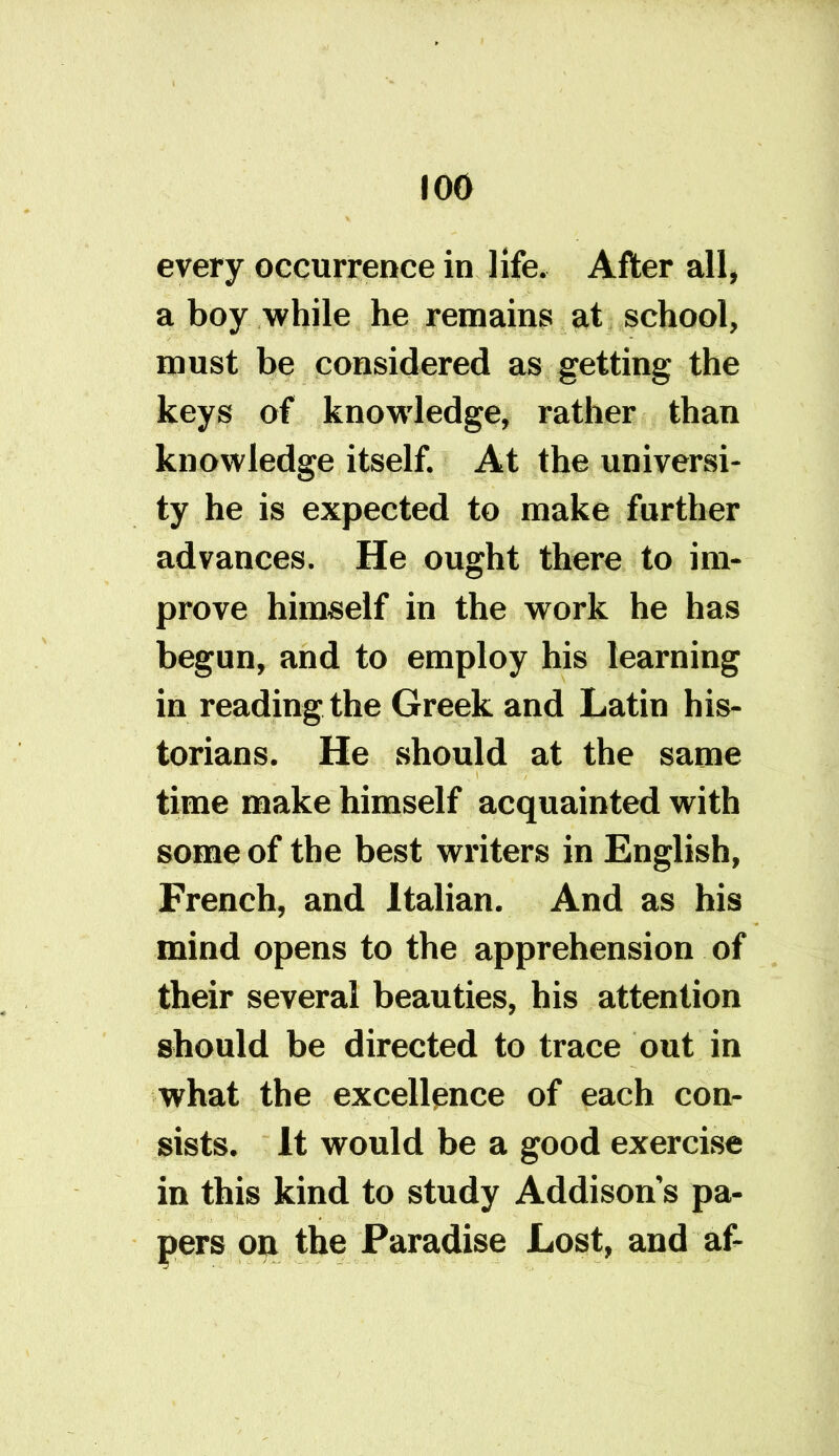 every occurrence in life. After all, a boy while he remains at school, must be considered as getting the keys of knowledge, rather than knowledge itself. At the universi- ty he is expected to make further advances. He ought there to im- prove himself in the work he has begun, and to employ his learning in reading the Greek and Latin his- torians. He should at the same time make himself acquainted with some of the best writers in English, French, and Italian. And as his mind opens to the apprehension of their several beauties, his attention should be directed to trace out in what the excellence of each con- sists. It would be a good exercise in this kind to study Addisons pa- pers on the Paradise Lost, and af-