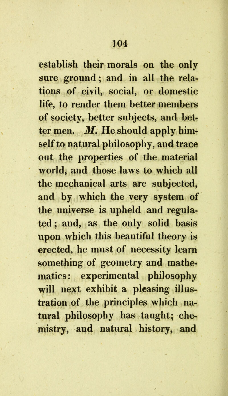 establish their morals on the only sure ground; and in all the rela- tions of civil, social, or domestic life, to render them better members of society, better subjects, and bet- ter men. M. He should apply him- self to natural philosophy, and trace out the properties of the material world, and those laws to which all the mechanical arts are subjected, and by which the very system of the universe is upheld and regula- ted ; and, as the only solid basis upon which this beautiful theory is erected, he must of necessity learn something of geometry and mathe- matics: experimental philosophy will next exhibit a pleasing illus- tration of the principles which na- tural philosophy has taught; che- mistry, and natural history, and