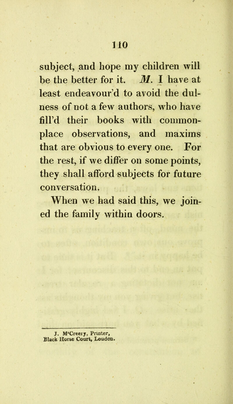 subject, and hope my children will be the better for it. M. I have at least endeavour’d to avoid the dul- ness of not a few authors, who have fill’d their books with common- place observations, and maxims that are obvious to every one. For the rest, if we differ on some points, they shall afford subjects for future conversation. When we had said this, we join- ed the family within doors. J. M‘Creery, Printer, Black Horse Court, Loudon.