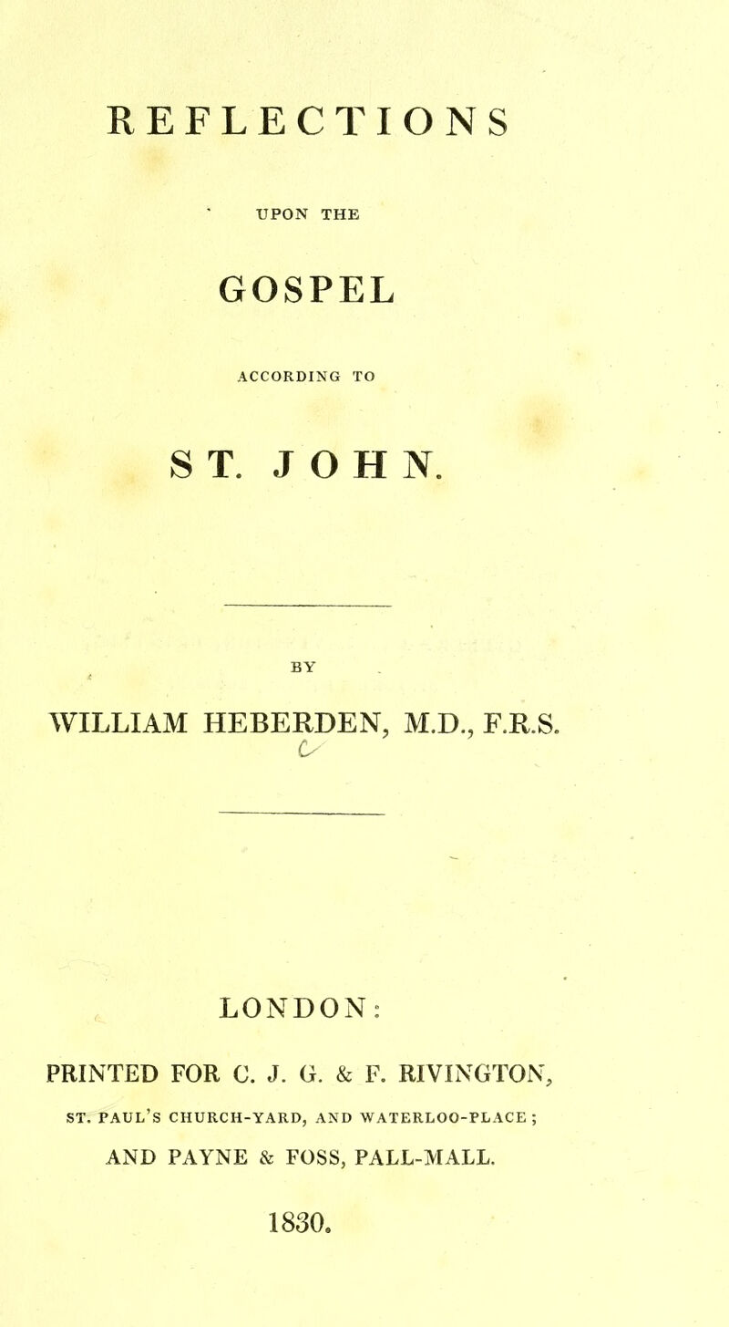 REFLECTIONS UPON THE GOSPEL ACCORDING TO ST. JOHN. BY WILLIAM HEBERDEN, M.D., F.R.S. O LONDON: PRINTED FOR C. J. G. & F. RIVINGTON, ST. PAUL’S CHURCH-YARD, AND WATERLOO-PLACE ; AND PAYNE & FOSS, PALL-MALL. 1830,
