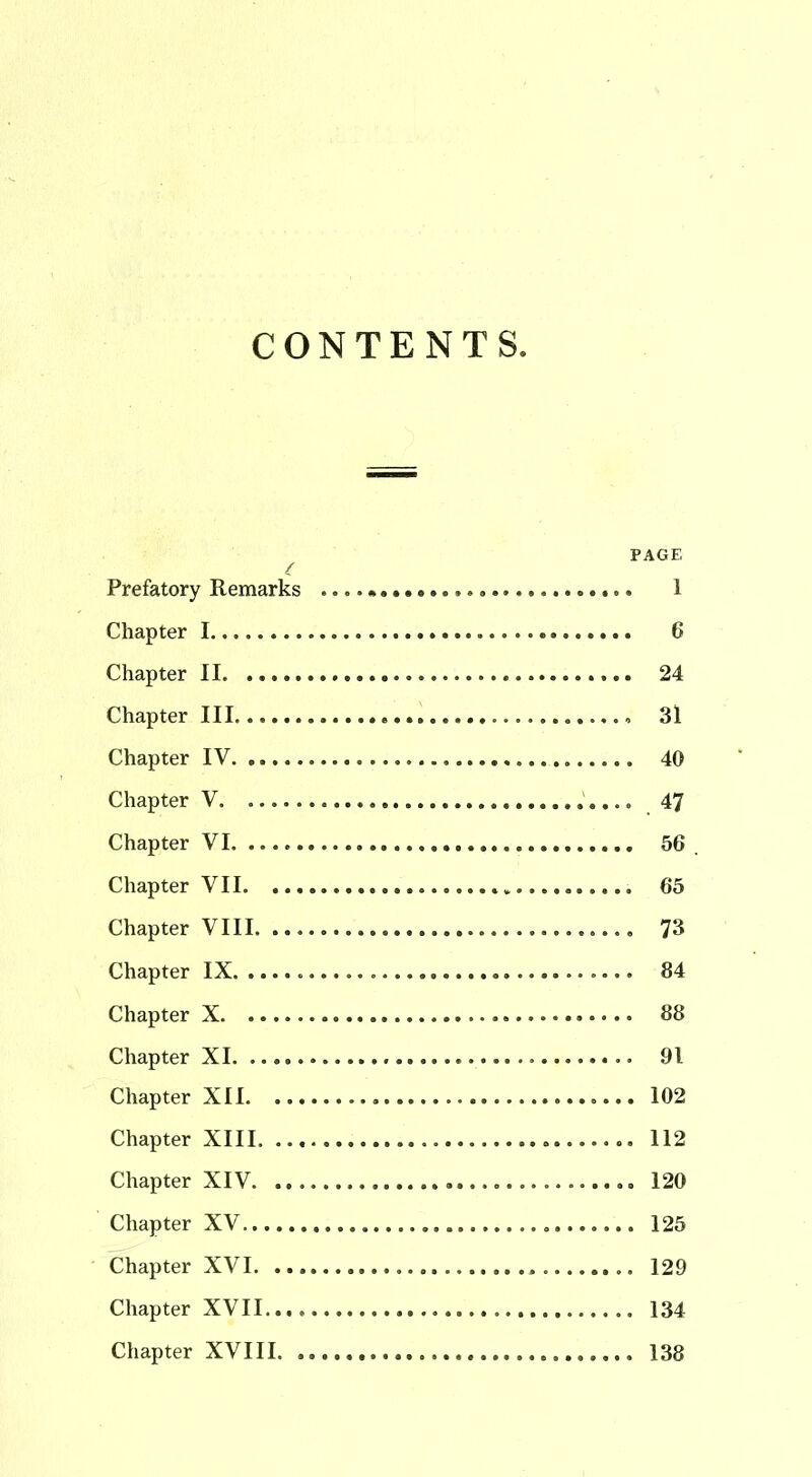 CONTENTS. PAGE Prefatory Remarks 1 Chapter 1 6 Chapter II 24 Chapter III. 31 Chapter IV 40 Chapter V 47 Chapter VI 56 Chapter VII 65 Chapter VIII 73 Chapter IX 84 Chapter X 88 Chapter XI 91 Chapter XII 102 Chapter XIII 112 Chapter XIV. 120 Chapter XV 125 Chapter XVI 129 Chapter XVII 134 Chapter XVIII 138