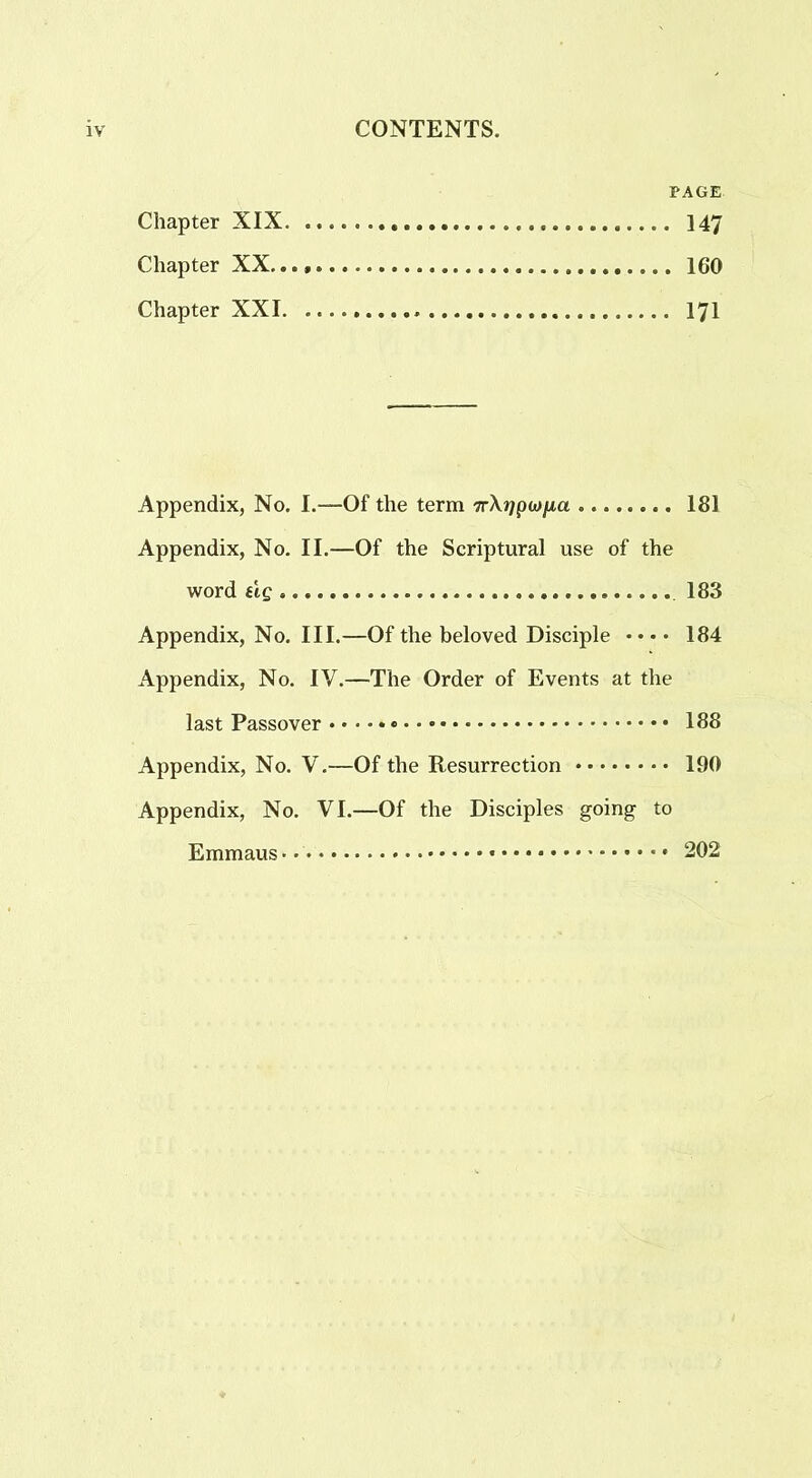 PAGE Chapter XIX 147 Chapter XX... 160 Chapter XXI 171 Appendix, No. I.—Of the term 7r\j/pwjua 181 Appendix, No. II.—Of the Scriptural use of the word tig 183 Appendix, No. III.—Of the beloved Disciple • • • • 184 Appendix, No. IV.—The Order of Events at the last Passover 188 Appendix, No. V.—Of the Resurrection 190 Appendix, No. VI.—Of the Disciples going to Emmaus*. 202
