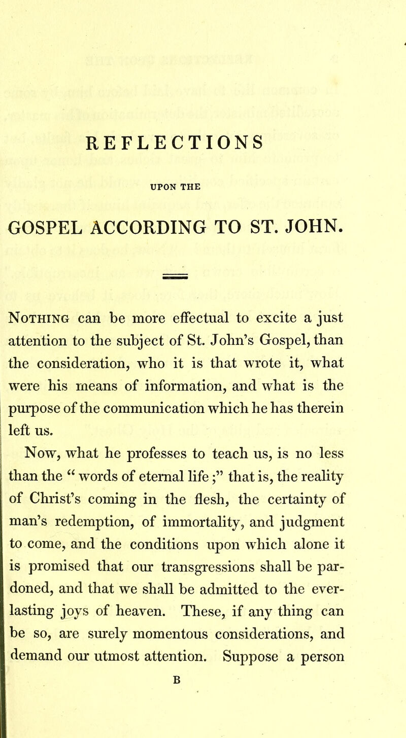 UPON THE GOSPEL ACCORDING TO ST. JOHN. Nothing can be more effectual to excite a just attention to the subject of St. John’s Gospel, than the consideration, who it is that wrote it, what were his means of information, and what is the purpose of the communication which he has therein left us. Now, what he professes to teach us, is no less than the “ words of eternal lifethat is, the reality of Christ’s coming in the flesh, the certainty of man’s redemption, of immortality, and judgment to come, and the conditions upon which alone it is promised that our transgressions shall be par- doned, and that we shall be admitted to the ever- lasting joys of heaven. These, if any thing can be so, are surely momentous considerations, and demand our utmost attention. Suppose a person B