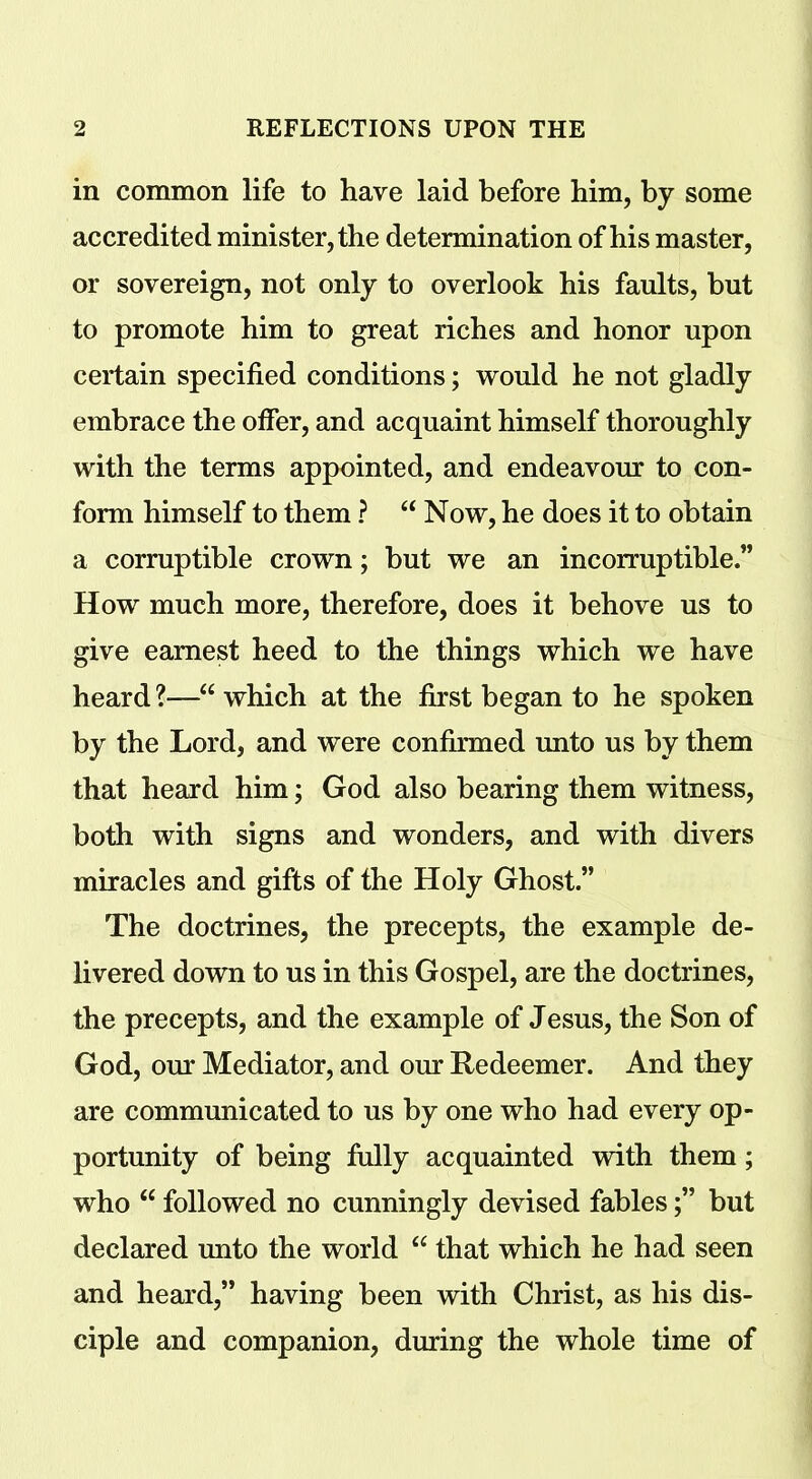 in common life to have laid before him, by some accredited minister, the determination of his master, or sovereign, not only to overlook his faults, but to promote him to great riches and honor upon certain specified conditions; would he not gladly embrace the offer, and acquaint himself thoroughly with the terms appointed, and endeavour to con- form himself to them ? “ Now, he does it to obtain a corruptible crown; but we an incorruptible.” How much more, therefore, does it behove us to give earnest heed to the things which we have heard ?—“ which at the first began to he spoken by the Lord, and were confirmed unto us by them that heard him; God also bearing them witness, both with signs and wonders, and with divers miracles and gifts of the Holy Ghost.” The doctrines, the precepts, the example de- livered down to us in this Gospel, are the doctrines, the precepts, and the example of Jesus, the Son of God, our Mediator, and our Redeemer. And they are communicated to us by one who had every op- portunity of being fully acquainted with them; who “ followed no cunningly devised fablesbut declared unto the world “ that which he had seen and heard,” having been with Christ, as his dis- ciple and companion, during the whole time of