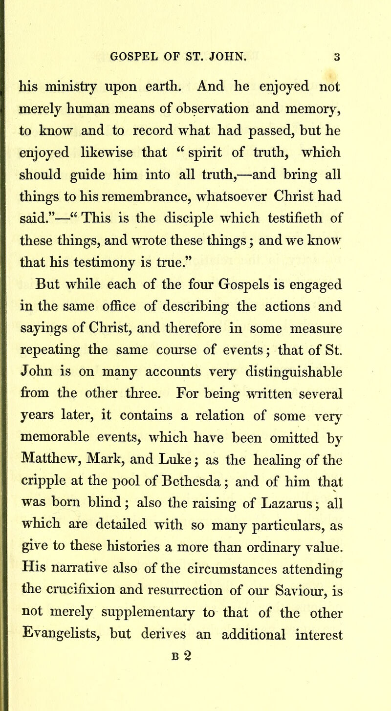 his ministry upon earth. And he enjoyed not merely human means of observation and memory, to know and to record what had passed, but he enjoyed likewise that “ spirit of truth, which should guide him into all truth,—and bring all things to his remembrance, whatsoever Christ had said.”—“ This is the disciple which testifieth of these things, and wrote these things; and we know that his testimony is true.” But while each of the four Gospels is engaged in the same office of describing the actions and sayings of Christ, and therefore in some measure repeating the same course of events; that of St. John is on many accounts very distinguishable from the other three. For being written several years later, it contains a relation of some very memorable events, which have been omitted by Matthew, Mark, and Luke; as the healing of the cripple at the pool of Bethesda; and of him that was born blind; also the raising of Lazarus; all which are detailed with so many particulars, as give to these histories a more than ordinary value. His narrative also of the circumstances attending the crucifixion and resurrection of our Saviour, is not merely supplementary to that of the other Evangelists, but derives an additional interest