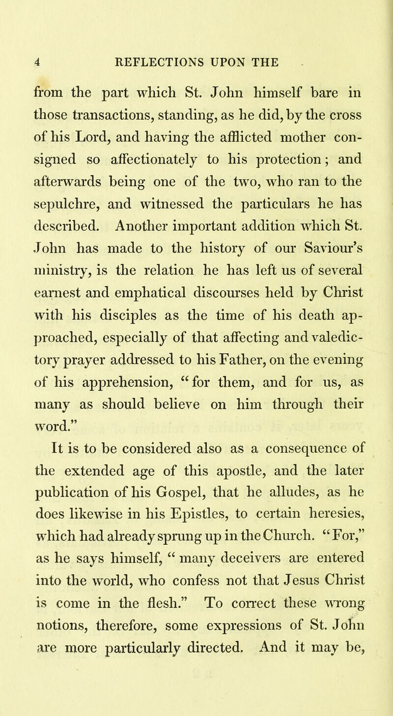 from the part which St. John himself bare in those transactions, standing, as he did, by the cross of his Lord, and having the afflicted mother con- signed so affectionately to his protection; and afterwards being one of the two, who ran to the sepulchre, and witnessed the particulars he has described. Another important addition which St. John has made to the history of our Saviour’s ministry, is the relation he has left us of several earnest and emphatical discourses held by Christ with his disciples as the time of his death ap- proached, especially of that affecting and valedic- tory prayer addressed to his Father, on the evening of his apprehension, “for them, and for us, as many as should believe on him through their word.” It is to be considered also as a consequence of the extended age of this apostle, and the later publication of his Gospel, that he alludes, as he does likewise in his Epistles, to certain heresies, which had already sprung up in the Church. “For,” as he says himself, “ many deceivers are entered into the world, who confess not that Jesus Christ is come in the flesh.” To correct these wrong notions, therefore, some expressions of St. John are more particularly directed. And it may be,