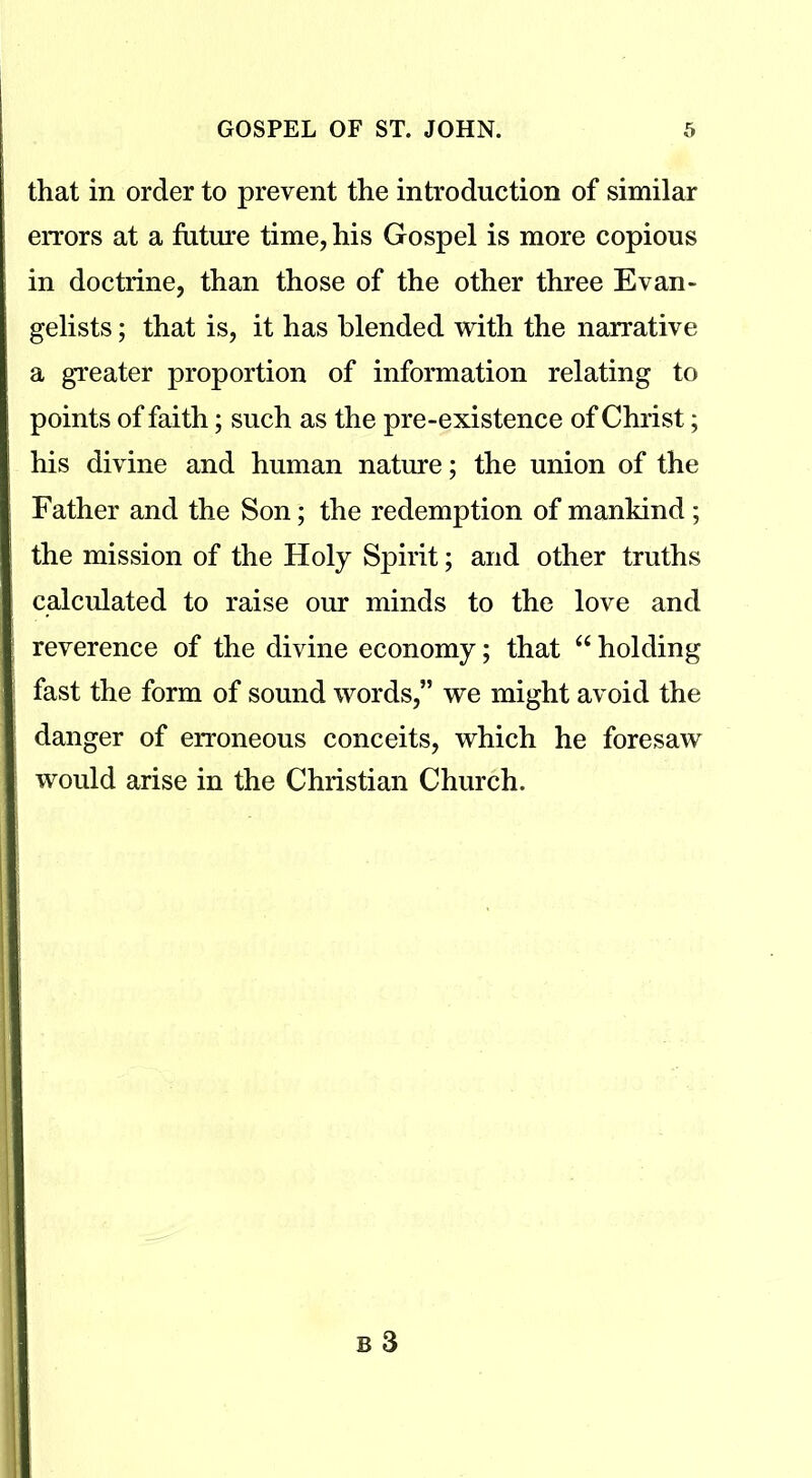 that in order to prevent the introduction of similar errors at a future time, his Gospel is more copious in doctrine, than those of the other three Evan- gelists; that is, it has blended with the narrative a greater proportion of information relating to points of faith; such as the pre-existence of Christ; his divine and human nature; the union of the Father and the Son; the redemption of mankind ; the mission of the Holy Spirit; and other truths calculated to raise our minds to the love and reverence of the divine economy; that “ holding fast the form of sound words,” we might avoid the danger of erroneous conceits, which he foresaw would arise in the Christian Church.
