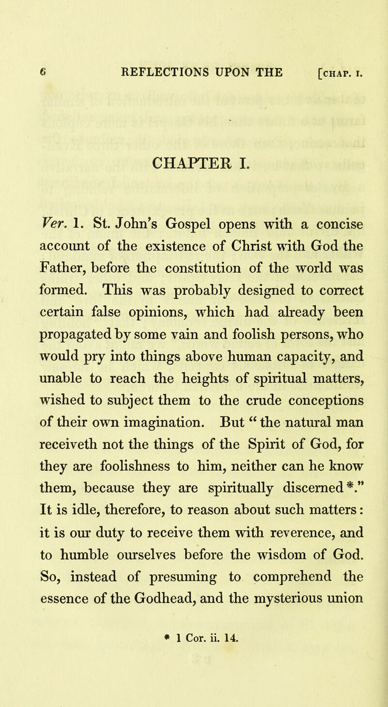 CHAPTER I. Ver. 1. St. John's Gospel opens with a concise account of the existence of Christ with God the Father, before the constitution of the world was formed. This was probably designed to correct certain false opinions, which had already been propagated by some vain and foolish persons, who would pry into things above human capacity, and unable to reach the heights of spiritual matters, wished to subject them to the crude conceptions of their own imagination. But “ the natural man receiveth not the things of the Spirit of God, for they are foolishness to him, neither can he know them, because they are spiritually discerned*.” It is idle, therefore, to reason about such matters: it is our duty to receive them with reverence, and to humble ourselves before the wisdom of God. So, instead of presuming to comprehend the essence of the Godhead, and the mysterious union * 1 Cor. ii. 14.