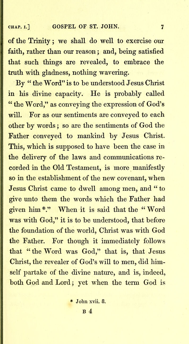 of the Trinity; we shall do well to exercise our faith, rather than our reason; and, being satisfied that such things are revealed, to embrace the truth with gladness, nothing wavering. By “ the Word” is to be understood Jesus Christ in his divine capacity. He is probably called “ the Word,” as conveying the expression of God’s will. For as our sentiments are conveyed to each other by words; so are the sentiments of God the Father conveyed to mankind by Jesus Christ. This, which is supposed to have been the case in the delivery of the laws and communications re- corded in the Old Testament, is more manifestly so in the establishment of the new covenant, when Jesus Christ came to dwell among men, and “ to give unto them the words which the Father had given him*.” When it is said that the “Word was with God,” it is to be understood, that before the foundation of the world, Christ was with God the Father. For though it immediately follows that “ the Word was God,” that is, that Jesus Christ, the revealer of God’s will to men, did him- self partake of the divine nature, and is, indeed, both God and Lord; yet when the term God is * John xvii. 8.