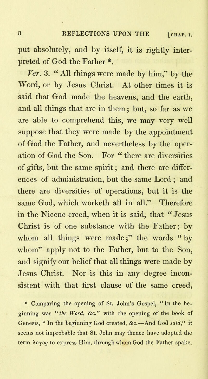 put absolutely, and by itself, it is rightly inter- preted of God the Father *. Ver. 3. “ All things were made by him,” by the Word, or by Jesus Christ. At other times it is said that God made the heavens, and the earth, and all things that are in them; but, so far as we are able to comprehend this, we may very well suppose that they were made by the appointment of God the Father, and nevertheless by the oper- ation of God the Son. For “ there are diversities of gifts, but the same spirit; and there are differ- ences of administration, but the same Lord ; and there are diversities of operations, but it is the same God, which worketh all in all.” Therefore in the Nicene creed, when it is said, that “ Jesus Christ is of one substance with the Father; by whom all things were made;” the words “ by whom” apply not to the Father, but to the Son, and signify our belief that all things were made by Jesus Christ. Nor is this in any degree incon- sistent with that first clause of the same creed, * Comparing the opening of St. John’s Gospel, “In the be- ginning was “ the Word, &c.” with the opening of the book of Genesis, “ In the beginning God created, &c.—And God said” it seems not improbable that St. John may thence have adopted the term \oyog to express Him, through whom God the Father spake.