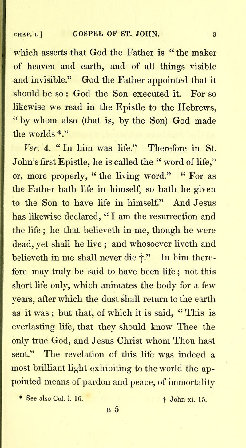 which asserts that God the Father is “the maker of heaven and earth, and of all things visible and invisible.” God the Father appointed that it should be so : God the Son executed it. For so likewise we read in the Epistle to the Hebrews, “ by whom also (that is, by the Son) God made the worlds Ver. 4. “ In him was life.” Therefore in St. John’s first Epistle, he is called the “ word of life,” or, more properly, “ the living word.” “ For as the Father hath life in himself, so hath he given to the Son to have life in himself.” And Jesus has likewise declared, “ I am the resurrection and the life ; he that believeth in me, though he were dead, yet shall he live ; and whosoever liveth and believeth in me shall never die f.” In him there* fore may truly be said to have been life; not this short life only, which animates the body for a few years, after which the dust shall return to the earth as it was ; but that, of which it is said, “ This is everlasting life, that they should know Thee the only true God, and Jesus Christ whom Thou hast sent.” The revelation of this life was indeed a most brilliant light exhibiting to the world the ap- pointed means of pardon and peace, of immortality * See also Col. i. 16. f John xi. 15.