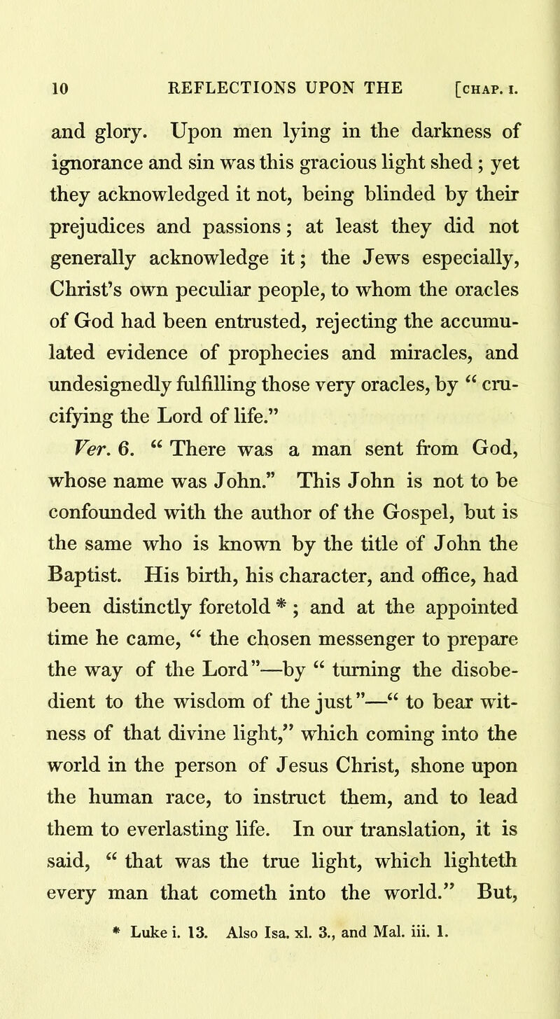 and glory. Upon men lying in the darkness of ignorance and sin was this gracious light shed; yet they acknowledged it not, being blinded by their prejudices and passions; at least they did not generally acknowledge it; the Jews especially, Christ’s own peculiar people, to whom the oracles of God had been entrusted, rejecting the accumu- lated evidence of prophecies and miracles, and undesignedly fulfilling those very oracles, by “ cru- cifying the Lord of life.” Ver. 6. “ There was a man sent from God, whose name was John.” This John is not to be confounded with the author of the Gospel, but is the same who is known by the title of John the Baptist. His birth, his character, and office, had been distinctly foretold * ; and at the appointed time he came, “ the chosen messenger to prepare the way of the Lord”—by “ turning the disobe- dient to the wisdom of the just ”—“ to bear wit- ness of that divine light/’ which coming into the world in the person of Jesus Christ, shone upon the human race, to instruct them, and to lead them to everlasting life. In our translation, it is said, “ that was the true light, which lighteth every man that cometh into the world.” But, * Luke i. 13. Also Isa. xl. 3., and Mai. iii. 1.