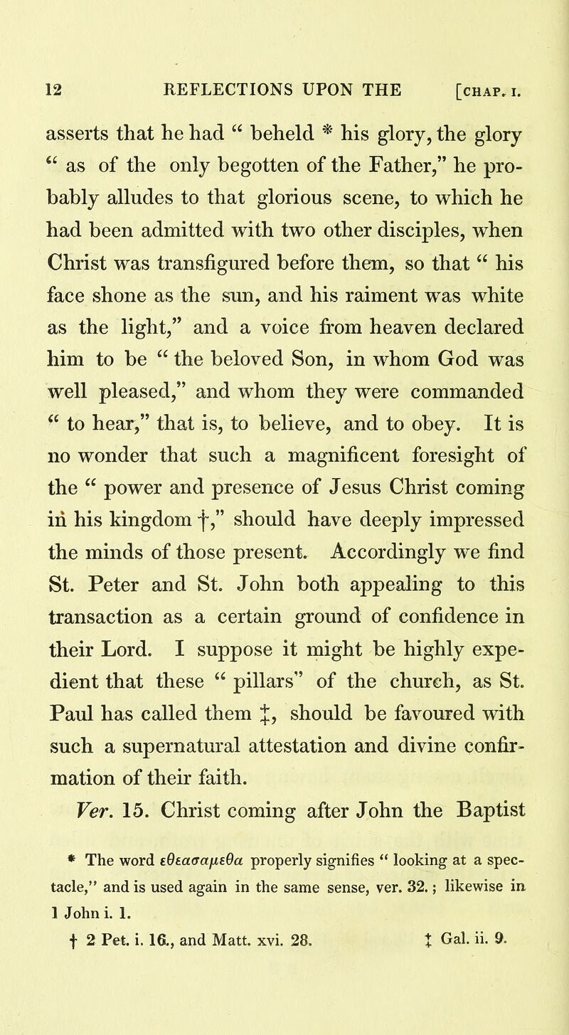 asserts that he had “ beheld * his glory, the glory u as of the only begotten of the Father,” he pro- bably alludes to that glorious scene, to which he had been admitted with two other disciples, when Christ was transfigured before them, so that “ his face shone as the sun, and his raiment was white as the light,” and a voice from heaven declared him to be “ the beloved Son, in whom God was well pleased,” and whom they were commanded “ to hear,” that is, to believe, and to obey. It is no wonder that such a magnificent foresight of the “ power and presence of Jesus Christ coming in his kingdom f,” should have deeply impressed the minds of those present. Accordingly we find St. Peter and St. John both appealing to this transaction as a certain ground of confidence in their Lord. I suppose it might be highly expe- dient that these “ pillars” of the church, as St. Paul has called them J, should be favoured with such a supernatural attestation and divine confir- mation of their faith. Ver. 15. Christ coming after John the Baptist * The word tOtacfajisda properly signifies “ looking at a spec- tacle,” and is used again in the same sense, ver. 32.; likewise in 1 John i. 1. f 2 Pet. i. 16., and Matt. xvi. 28. t Gal. ii. 9.