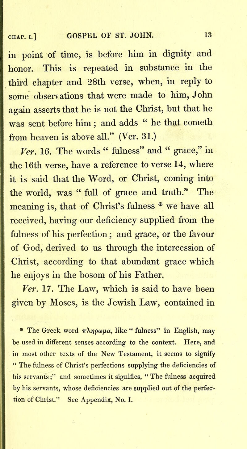 in point of time, is before him in dignity and honor. This is repeated in substance in the third chapter and 28th verse, when, in reply to some observations that were made to him, John again asserts that he is not the Christ, but that he was sent before him; and adds u he that cometh from heaven is above all.” (Ver. 31.) Ver. 16. The words “ fulness” and “ grace,” in the 16th verse, have a reference to verse 14, where it is said that the Word, or Christ, coming into the world, was “ full of grace and truth.” The meaning is, that of Christ’s fulness * we have all received, having our deficiency supplied from the fulness of his perfection; and grace, or the favour of God, derived to us through the intercession of Christ, according to that abundant grace which he enjoys in the bosom of his Father. Ver. 17. The Law, which is said to have been given by Moses, is the Jewish Law, contained in * The Greek word 7r\)jpa>/xa, like “ fulness” in English, may be used in different senses according to the context. Here, and in most other texts of the New Testament, it seems to signify “ The fulness of Christ’s perfections supplying the deficiencies of his servants;” and sometimes it signifies, “ The fulness acquired by his servants, whose deficiencies are supplied out of the perfec- tion of Christ.” See Appendix, No. I.