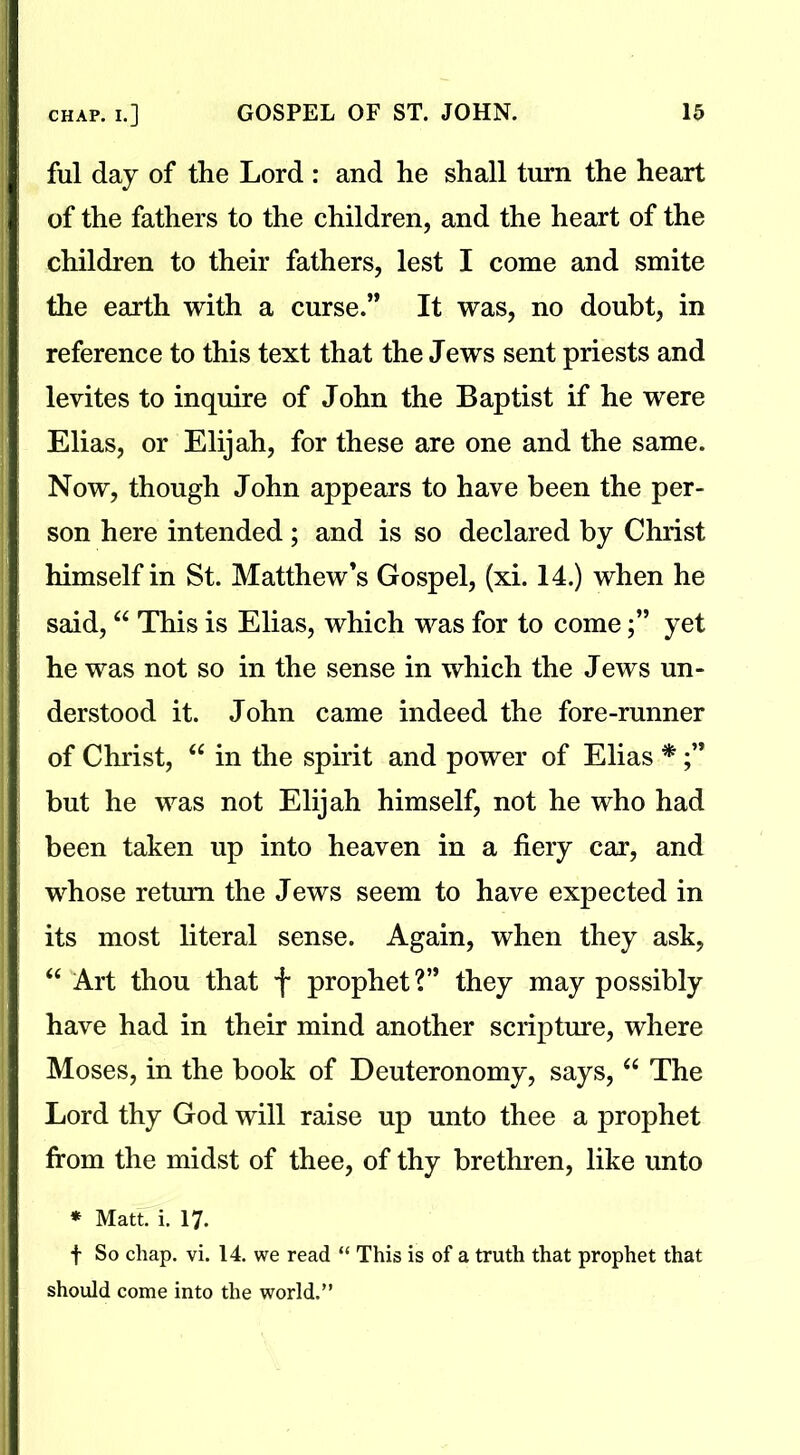 ful day of the Lord : and he shall turn the heart of the fathers to the children, and the heart of the children to their fathers, lest I come and smite the earth with a curse.” It was, no doubt, in reference to this text that the Jews sent priests and levites to inquire of John the Baptist if he were Elias, or Elijah, for these are one and the same. Now, though John appears to have been the per- son here intended; and is so declared by Christ himself in St. Matthew’s Gospel, (xi. 14.) when he said, “ This is Elias, which was for to comeyet he was not so in the sense in which the Jews un- derstood it. John came indeed the fore-runner of Christ, “ in the spirit and power of Elias * but he was not Elijah himself, not he who had been taken up into heaven in a fiery car, and whose return the Jews seem to have expected in its most literal sense. Again, when they ask, “ Art thou that f prophet ?” they may possibly have had in their mind another scripture, where Moses, in the book of Deuteronomy, says, “ The Lord thy God will raise up unto thee a prophet from the midst of thee, of thy brethren, like unto * Matt. i. 17. t So chap. vi. 14. we read “ This is of a truth that prophet that should come into the world.”