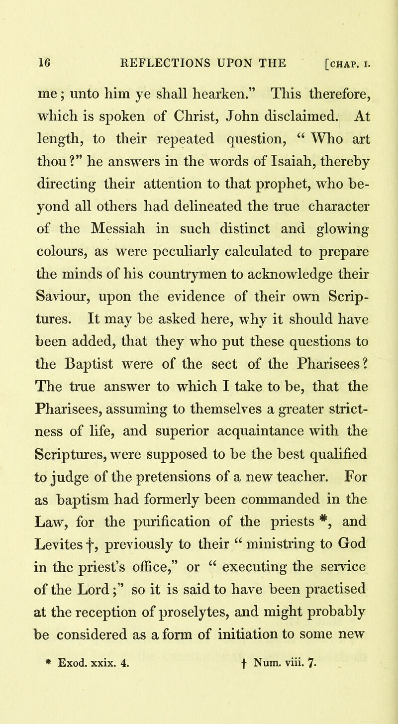 me; unto him ye shall hearken.” This therefore, which is spoken of Christ, John disclaimed. At length, to their repeated question, 44 Who art thou?” he answers in the words of Isaiah, thereby directing their attention to that prophet, who be- yond all others had delineated the true character of the Messiah in such distinct and glowing colours, as were peculiarly calculated to prepare the minds of his countrymen to acknowledge their Saviour, upon the evidence of their own Scrip- tures. It may be asked here, why it should have been added, that they who put these questions to the Baptist were of the sect of the Pharisees? The true answer to which I take to be, that the Pharisees, assuming to themselves a greater strict- ness of life, and superior acquaintance with the Scriptures, were supposed to be the best qualified to judge of the pretensions of a new teacher. For as baptism had formerly been commanded in the Law, for the purification of the priests *, and Levitesf, previously to their 44 ministring to God in the priest’s office,” or 44 executing the service of the Lordso it is said to have been practised at the reception of proselytes, and might probably be considered as a form of initiation to some new * Exod. xxix. 4. f Num. viii. 7-
