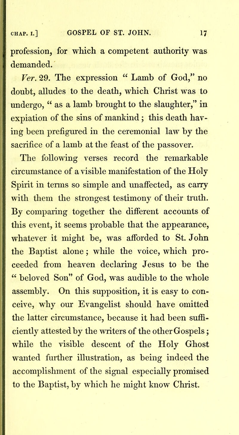 profession, for which a competent authority was demanded. Ver. 29. The expression “ Lamb of God/’ no doubt, alludes to the death, which Christ was to undergo, “ as a lamb brought to the slaughter,” in expiation of the sins of mankind; this death hav- ing been prefigured in the ceremonial law by the sacrifice of a lamb at the feast of the passover. The following verses record the remarkable circumstance of a visible manifestation of the Holy Spirit in terms so simple and unaffected, as carry with them the strongest testimony of their truth. By comparing together the different accounts of this event, it seems probable that the appearance, whatever it might be, was afforded to St. John the Baptist alone; while the voice, which pro- ceeded from heaven declaring Jesus to be the “ beloved Son” of God, was audible to the whole assembly. On this supposition, it is easy to con- ceive, why our Evangelist should have omitted the latter circumstance, because it had been suffi- ciently attested by the writers of the other Gospels; while the visible descent of the Holy Ghost wanted further illustration, as being indeed the accomplishment of the signal especially promised to the Baptist, by which he might know Christ.