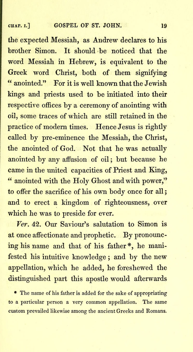 the expected Messiah, as Andrew declares to his brother Simon. It should be noticed that the word Messiah in Hebrew, is equivalent to the Greek word Christ, both of them signifying “ anointed.” For it is well known that the Jewish kings and priests used to be initiated into their respective offices by a ceremony of anointing with oil, some traces of which are still retained in the practice of modem times. Hence Jesus is rightly called by pre-eminence the Messiah, the Christ, the anointed of God. Not that he was actually anointed by any affusion of oil; but because he came in the united capacities of Priest and King, “ anointed with the Holy Ghost and with power,” to offer the sacrifice of his own body once for all; and to erect a kingdom of righteousness, over which he was to preside for ever. Ver. 42. Our Saviour’s salutation to Simon is at once affectionate and prophetic. By pronounc- ing his name and that of his father *, he mani- fested his intuitive knowledge; and by the new appellation, which he added, he foreshewed the distinguished part this apostle would afterwards * The name of his father is added for the sake of appropriating to a particular person a very common appellation. The same custom prevailed likewise among the ancient Greeks and Romans.