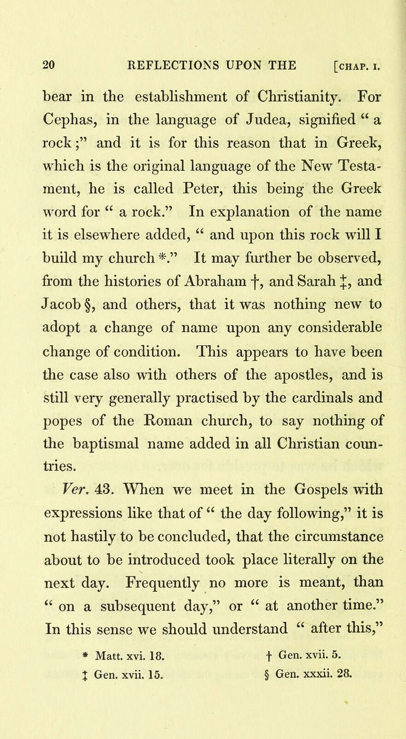 bear in the establishment of Christianity. For Cephas, in the language of Judea, signified “ a rockand it is for this reason that in Greek, which is the original language of the New Testa- ment, he is called Peter, this being the Greek word for “ a rock.” In explanation of the name it is elsewhere added, “ and upon this rock will I build my church It may further be observed, from the histories of Abraham f, and Sarah J, and Jacob §, and others, that it was nothing new to adopt a change of name upon any considerable change of condition. This appears to have been the case also with others of the apostles, and is still very generally practised by the cardinals and popes of the Roman church, to say nothing of the baptismal name added in all Christian coun- tries. Ver. 43. When we meet in the Gospels with expressions like that of “ the day following,” it is not hastily to be concluded, that the circumstance about to be introduced took place literally on the next day. Frequently no more is meant, than “ on a subsequent day,” or “ at another time.” In this sense we should understand “ after this,” * Matt. xvi. 18. X Gen. xvii. 15. f Gen. xvii. 5. § Gen. xxxii. 28.