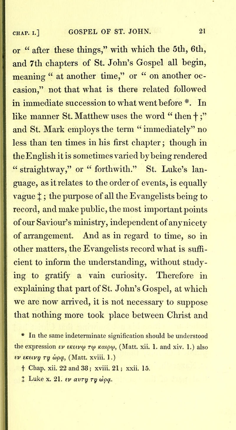 or “ after these things,” with which the 5th, 6th, and 7th chapters of St. John’s Gospel all begin, meaning “ at another time,” or “ on another oc- casion,” not that what is there related followed in immediate succession to what went before *. In like manner St. Matthew uses the word “ then f and St. Mark employs the term “ immediately” no less than ten times in his first chapter; though in the English it is sometimes varied by being rendered “ straightway,” or “ forthwith.” St. Luke’s lan- guage, as it relates to the order of events, is equally vague {; the purpose of all the Evangelists being to record, and make public, the most important points of our Saviour’s ministry, independent of any nicety of arrangement. And as in regard to time, so in other matters, the Evangelists record what is suffi- cient to inform the understanding, without study- ing to gratify a vain curiosity. Therefore in explaining that part of St. John’s Gospel, at which we are now arrived, it is not necessary to suppose that nothing more took place between Christ and * In the same indeterminate signification should be understood the expression ev ekeivq r<p Kaiptp, (Matt. xii. 1. and xiv. 1.) also ev sKEivy ry cjpg,, (Matt, xviii. 1.) f Chap. xii. 22 and 38; xviii. 21; xxii. 15. + Luke x. 21. ev avry ry oiptjf..