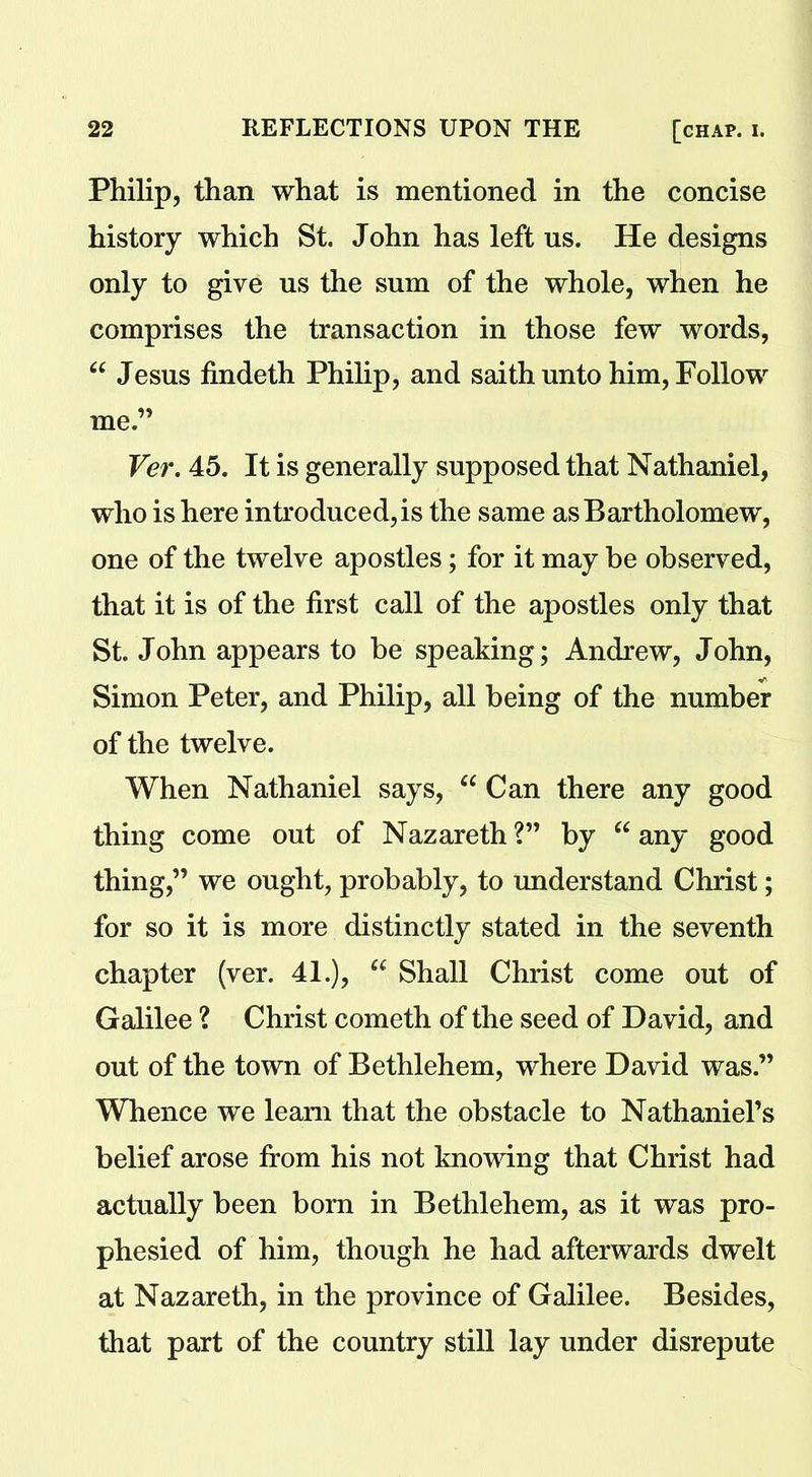 Philip, than what is mentioned in the concise history which St. John has left us. He designs only to give us the sum of the whole, when he comprises the transaction in those few words, “ Jesus findeth Philip, and saith unto him, Follow me.” Ver. 45. It is generally supposed that Nathaniel, who is here introduced, is the same as Bartholomew, one of the twelve apostles; for it may be observed, that it is of the first call of the apostles only that St. John appears to be speaking; Andrew, John, Simon Peter, and Philip, all being of the number of the twelve. When Nathaniel says, “ Can there any good thing come out of Nazareth ?” by “ any good thing,” we ought, probably, to understand Christ; for so it is more distinctly stated in the seventh chapter (ver. 41.), “ Shall Christ come out of Galilee ? Christ cometh of the seed of David, and out of the town of Bethlehem, where David was.” Whence we learn that the obstacle to Nathaniel’s belief arose from his not knowing that Christ had actually been born in Bethlehem, as it was pro- phesied of him, though he had afterwards dwelt at Nazareth, in the province of Galilee. Besides, that part of the country still lay under disrepute