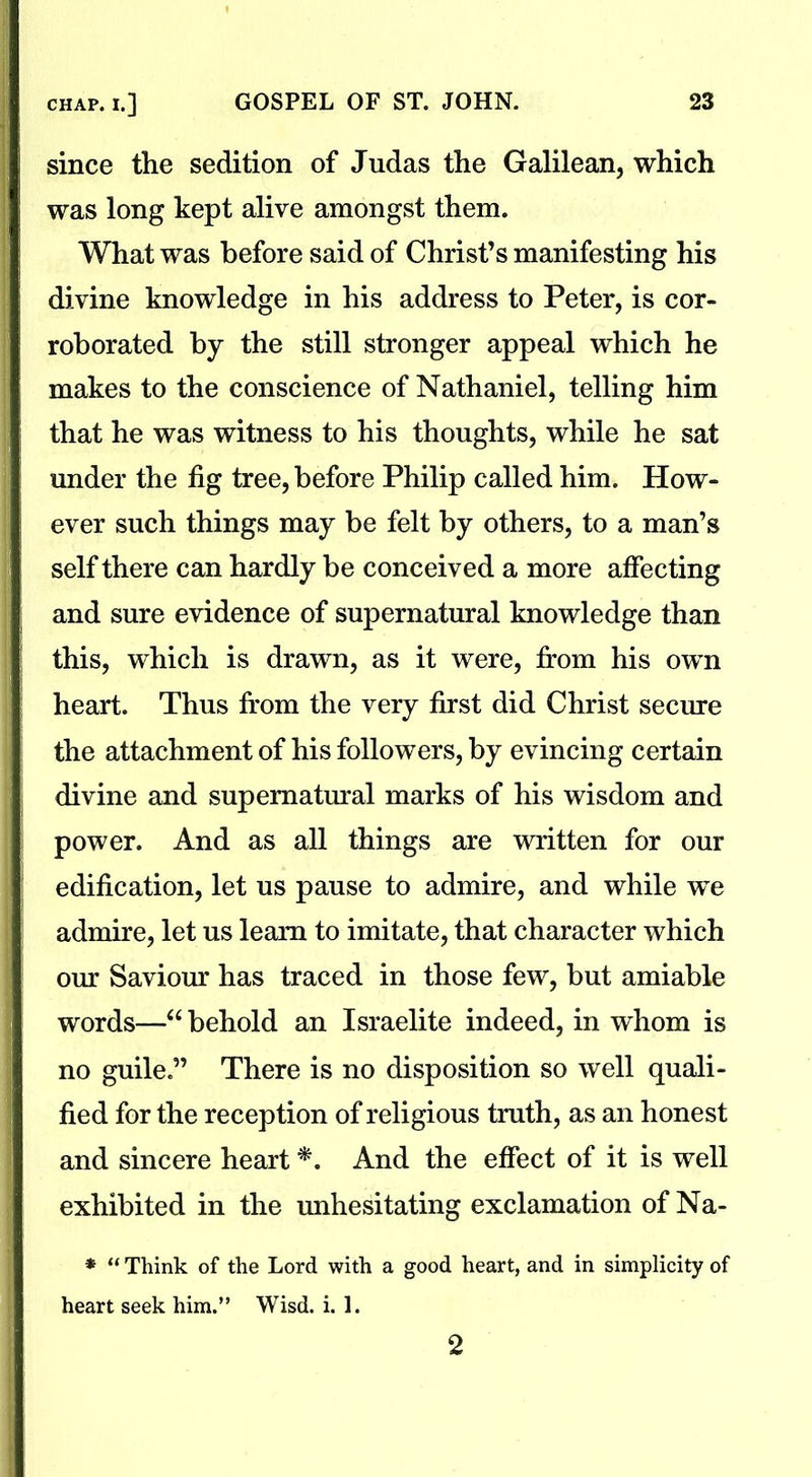 since the sedition of Judas the Galilean, which was long kept alive amongst them. What was before said of Christ’s manifesting his divine knowledge in his address to Peter, is cor- roborated by the still stronger appeal which he makes to the conscience of Nathaniel, telling him that he was witness to his thoughts, while he sat under the fig tree, before Philip called him. How- ever such things may be felt by others, to a man’s self there can hardly be conceived a more affecting and sure evidence of supernatural knowledge than this, which is drawn, as it were, from his own heart. Thus from the very first did Christ secure the attachment of his followers, by evincing certain divine and supernatural marks of his wisdom and power. And as all things are written for our edification, let us pause to admire, and while we admire, let us learn to imitate, that character which our Saviour has traced in those few, but amiable words—“behold an Israelite indeed, in whom is no guile.” There is no disposition so well quali- fied for the reception of religious truth, as an honest and sincere heart#. And the effect of it is well exhibited in the unhesitating exclamation of Na- * “ Think of the Lord with a good heart, and in simplicity of heart seek him.” Wisd. i. 1. 2