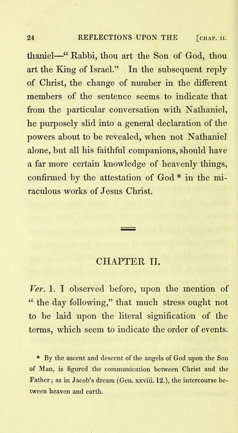 thaniel—“ Rabbi, thou art the Son of God, thou art the King of Israel.” In the subsequent reply of Christ, the change of number in the different members of the sentence seems to indicate that from the particular conversation with Nathaniel, he purposely slid into a general declaration of the powers about to be revealed, when not Nathaniel alone, but all his faithful companions, should have a far more certain knowledge of heavenly things, confirmed by the attestation of God * in the mi- raculous works of Jesus Christ. CHAPTER II, Ver. 1. I observed before, upon the mention of 66 the day following,” that much stress ought not to be laid upon the literal signification of the terms, which seem to indicate the order of events. * By the ascent and descent of the angels of God upon the Son of Man, is figured the communication between Christ and the Father; as in Jacob’s dream (Gen. xxviii. 12.), the intercourse be- tween heaven and earth.