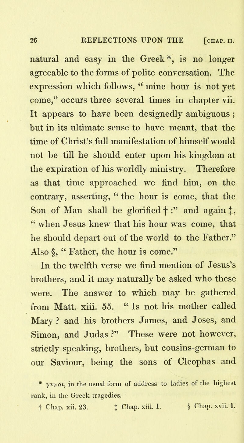 natural and easy in the Greek *, is no longer agreeable to the forms of polite conversation. The expression which follows, “ mine hour is not yet come,” occurs three several times in chapter vii. It appears to have been designedly ambiguous; but in its ultimate sense to have meant, that the time of Christ’s full manifestation of himself would not be till he should enter upon his kingdom at the expiration of his worldly ministry. Therefore as that time approached we find him, on the contrary, asserting, “ the hour is come, that the Son of Man shall be glorified f and again J, “ when Jesus knew that his hour was come, that he should depart out of the world to the Father.” Also §, “ Father, the hour is come.” In the twelfth verse we find mention of Jesus’s brothers, and it may naturally be asked who these were. The answer to which may be gathered from Matt. xiii. 55. “ Is not his mother called Mary? and his brothers James, and Joses, and Simon, and Judas ?” These were not however, strictly speaking, brothers, but cousins-german to our Saviour, being the sons of Cleophas and * yvvcu, in the usual form of address to ladies of the highest rank, in the Greek tragedies. f Chap. xii. 23. % Chap. xiii. 1. § Chap. xvii. 1.