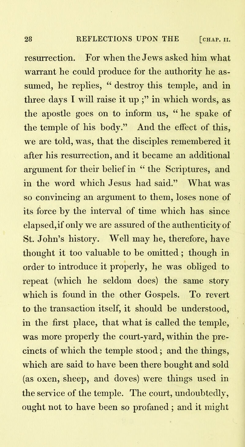 resurrection. For when the Jews asked him what warrant he could produce for the authority he as- sumed, he replies, “ destroy this temple, and in three days I will raise it up in which words, as the apostle goes on to inform us, “ he spake of the temple of his body.” And the effect of this, we are told, was, that the disciples remembered it after his resurrection, and it became an additional argument for their belief in “ the Scriptures, and in the word which Jesus had said.” What was so convincing an argument to them, loses none of its force by the interval of time which has since elapsed, if only we are assured of the authenticity of St. John’s history. Well may he, therefore, have thought it too valuable to be omitted ; though in order to introduce it properly, he was obliged to repeat (which he seldom does) the same story which is found in the other Gospels. To revert to the transaction itself, it should be understood, in the first place, that what is called the temple, was more properly the court-yard, within the pre- cincts of which the temple stood; and the things, which are said to have been there bought and sold (as oxen, sheep, and doves) were things used in the service of the temple. The court, undoubtedly, ought not to have been so profaned ; and it might