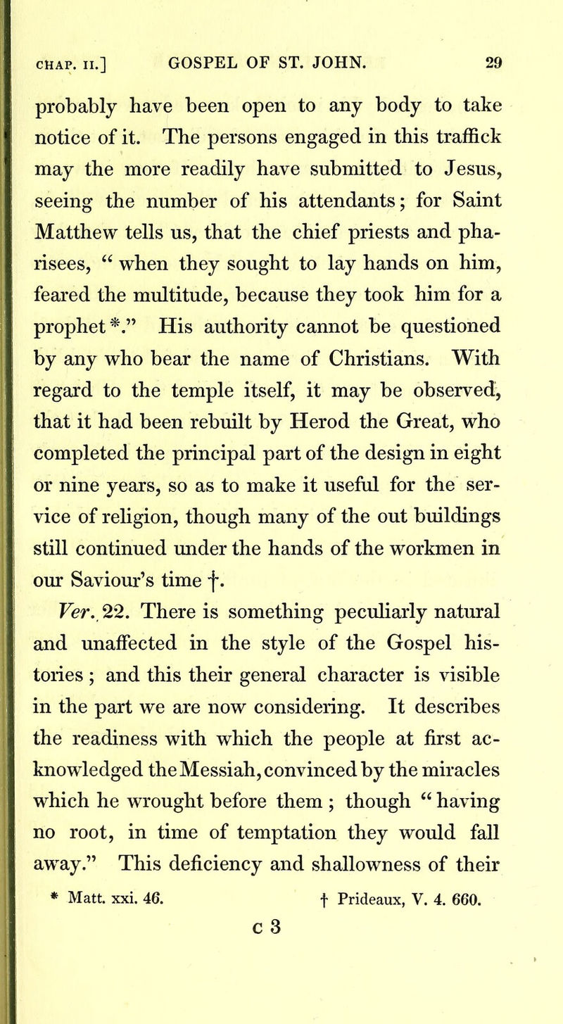 probably have been open to any body to take notice of it. The persons engaged in this traffick may the more readily have submitted to Jesus, seeing the number of his attendants; for Saint Matthew tells us, that the chief priests and pha- risees, 44 when they sought to lay hands on him, feared the multitude, because they took him for a prophet*.” His authority cannot be questioned by any who bear the name of Christians. With regard to the temple itself, it may be observed, that it had been rebuilt by Herod the Great, who completed the principal part of the design in eight or nine years, so as to make it useful for the ser- vice of religion, though many of the out buildings still continued under the hands of the workmen in our Saviour’s time f. Ver. 22. There is something peculiarly natural and unaffected in the style of the Gospel his- tories ; and this their general character is visible in the part we are now considering. It describes the readiness with which the people at first ac- knowledged the Messiah, convinced by the miracles which he wrought before them ; though 44 having no root, in time of temptation they would fall away.” This deficiency and shallowness of their * Matt. xxi. 46. f Prideaux, V. 4. 660.