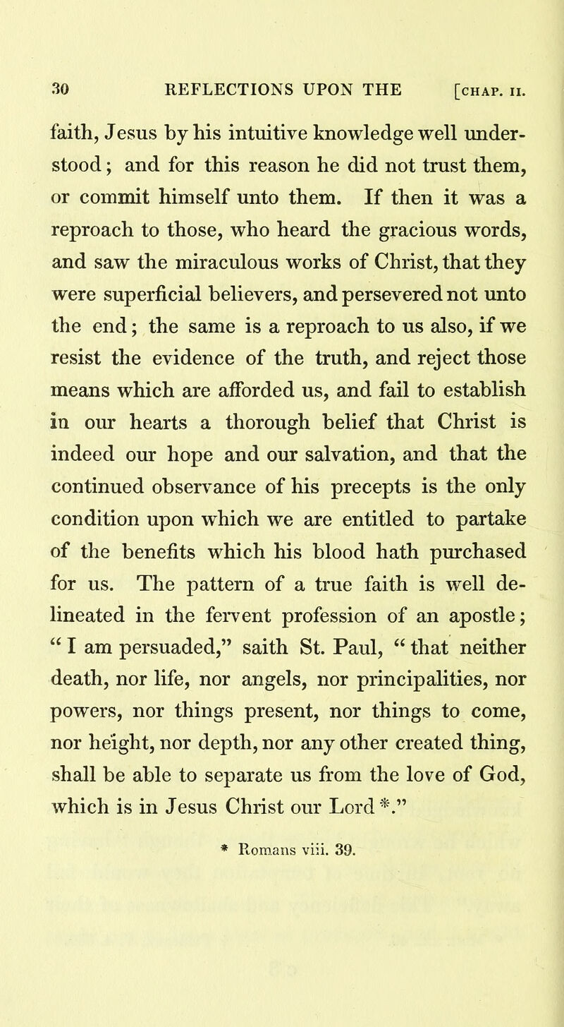 faith, Jesus by his intuitive knowledge well under- stood ; and for this reason he did not trust them, or commit himself unto them. If then it was a reproach to those, who heard the gracious words, and saw the miraculous works of Christ, that they were superficial believers, and persevered not unto the end; the same is a reproach to us also, if we resist the evidence of the truth, and reject those means which are afforded us, and fail to establish in our hearts a thorough belief that Christ is indeed our hope and our salvation, and that the continued observance of his precepts is the only condition upon which we are entitled to partake of the benefits which his blood hath purchased for us. The pattern of a true faith is wrell de- lineated in the fervent profession of an apostle; “ I am persuaded,” saith St. Paul, “ that neither death, nor life, nor angels, nor principalities, nor powers, nor things present, nor things to come, nor height, nor depth, nor any other created thing, shall be able to separate us from the love of God, which is in Jesus Christ our Lord*.” * Romans viii. 39.