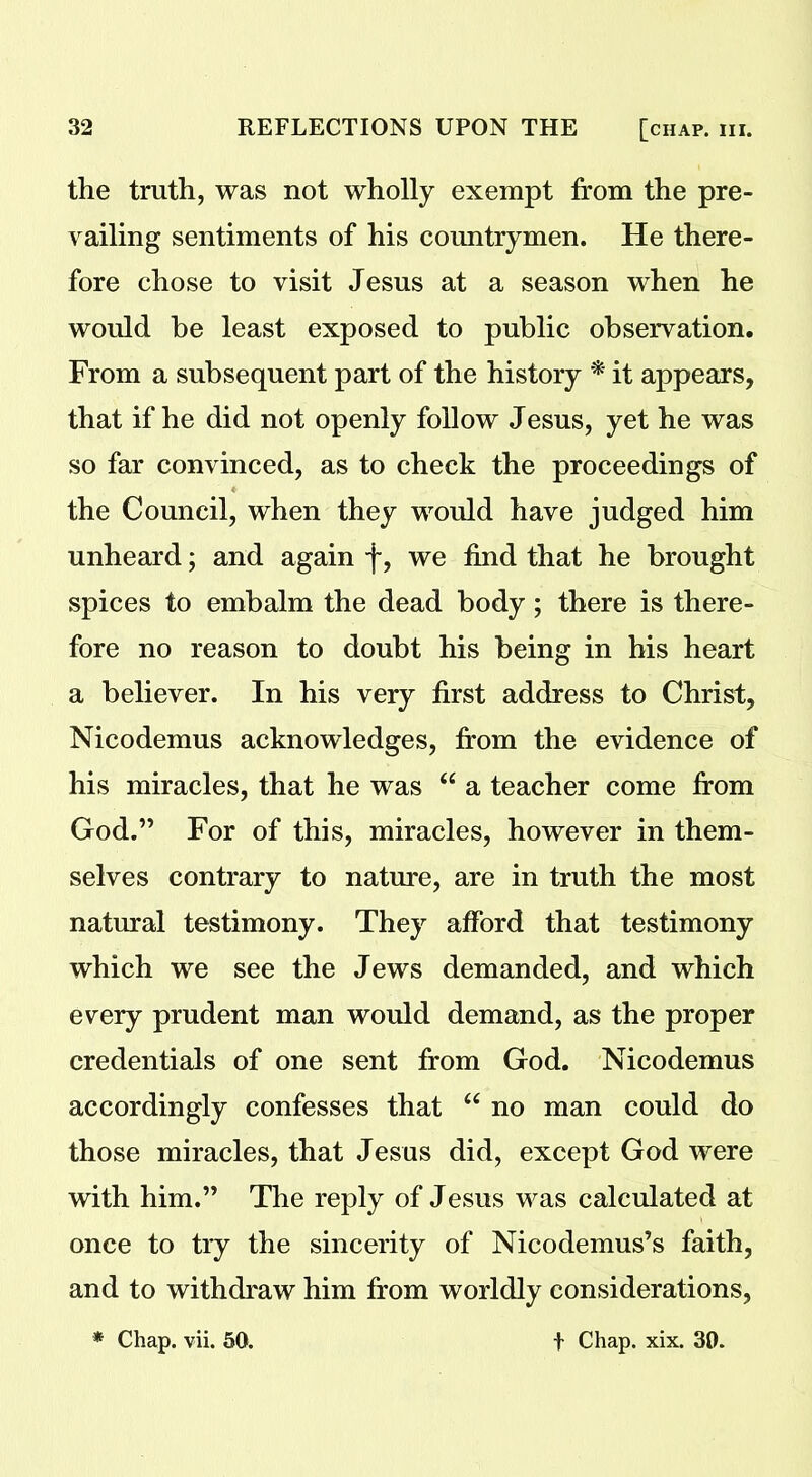 the truth, was not wholly exempt from the pre- vailing sentiments of his countrymen. He there- fore chose to visit Jesus at a season when he would be least exposed to public observation. From a subsequent part of the history * it appears, that if he did not openly follow Jesus, yet he was so far convinced, as to check the proceedings of the Council, when they would have judged him unheard; and again f, we find that he brought spices to embalm the dead body; there is there- fore no reason to doubt his being in his heart a believer. In his very first address to Christ, Nicodemus acknowledges, from the evidence of his miracles, that he was “ a teacher come from God.” For of this, miracles, however in them- selves contrary to nature, are in truth the most natural testimony. They afford that testimony which we see the Jews demanded, and which every prudent man would demand, as the proper credentials of one sent from God. Nicodemus accordingly confesses that “ no man could do those miracles, that Jesus did, except God were with him.” The reply of Jesus was calculated at once to try the sincerity of Nicodemus’s faith, and to withdraw him from worldly considerations, * Chap. vii. 50. f Chap. xix. 31).