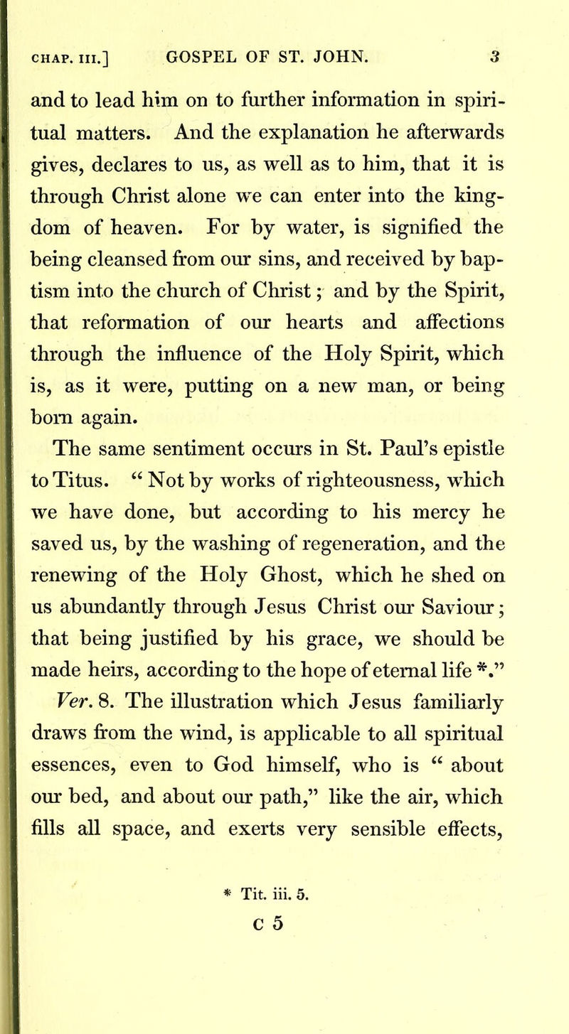 and to lead him on to further information in spiri- tual matters. And the explanation he afterwards gives, declares to us, as well as to him, that it is through Christ alone we can enter into the king- dom of heaven. For by water, is signified the being cleansed from our sins, and received by bap- tism into the church of Christ; and by the Spirit, that reformation of our hearts and affections through the influence of the Holy Spirit, which is, as it were, putting on a new man, or being bom again. The same sentiment occurs in St. Paid’s epistle to Titus. “ Not by works of righteousness, which we have done, but according to his mercy he saved us, by the washing of regeneration, and the renewing of the Holy Ghost, which he shed on us abundantly through Jesus Christ our Saviour; that being justified by his grace, we should be made heirs, according to the hope of eternal life *•” Ver. 8. The illustration which Jesus familiarly draws from the wind, is applicable to all spiritual essences, even to God himself, who is “ about our bed, and about our path,” like the air, which fills all space, and exerts very sensible effects, * Tit. iii. 5.