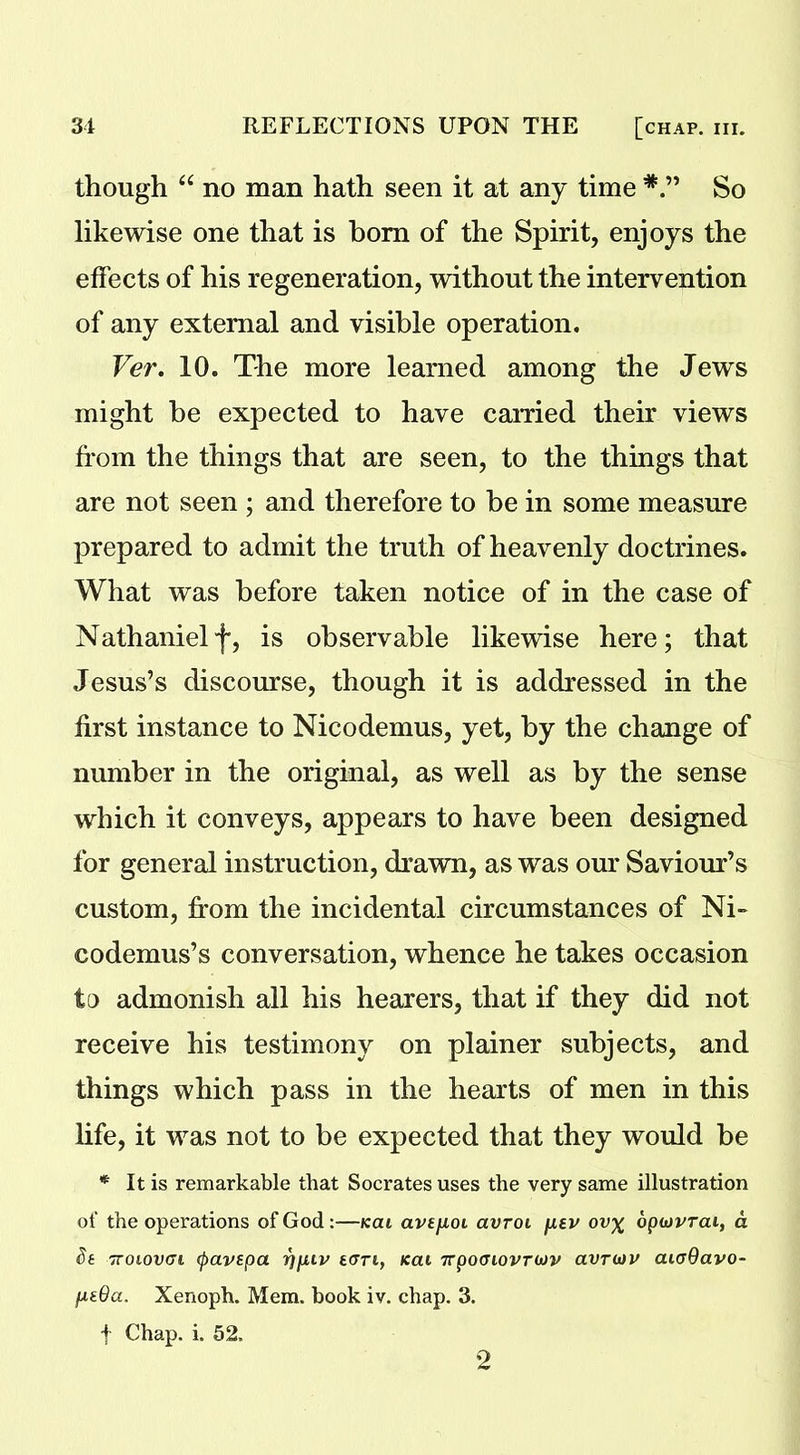 though “ no man hath seen it at any time So likewise one that is bom of the Spirit, enjoys the effects of his regeneration, without the intervention of any external and visible operation. Ver. 10. The more learned among the Jews might be expected to have earned their views from the things that are seen, to the things that are not seen ; and therefore to be in some measure prepared to admit the truth of heavenly doctrines. What was before taken notice of in the case of Nathanielf, is observable likewise here; that Jesus’s discourse, though it is addressed in the first instance to Nicodemus, yet, by the change of number in the original, as well as by the sense which it conveys, appears to have been designed for general instruction, drawn, as was our Saviour’s custom, from the incidental circumstances of Ni- codemus’s conversation, whence he takes occasion to admonish all his hearers, that if they did not receive his testimony on plainer subjects, and things which pass in the hearts of men in this life, it was not to be expected that they would be * It is remarkable that Socrates uses the very same illustration of the operations of God :—kai avt/Aoi avroi fxtv ov% opwvrai, a St ttoiovgi (pavtpa Y]fuv tori, kcu TTpoaiovruv avrutv cutyQavo- fxtOa. Xenoph. Mem. hook iv. chap. 3. f Chap. i. 52. 2