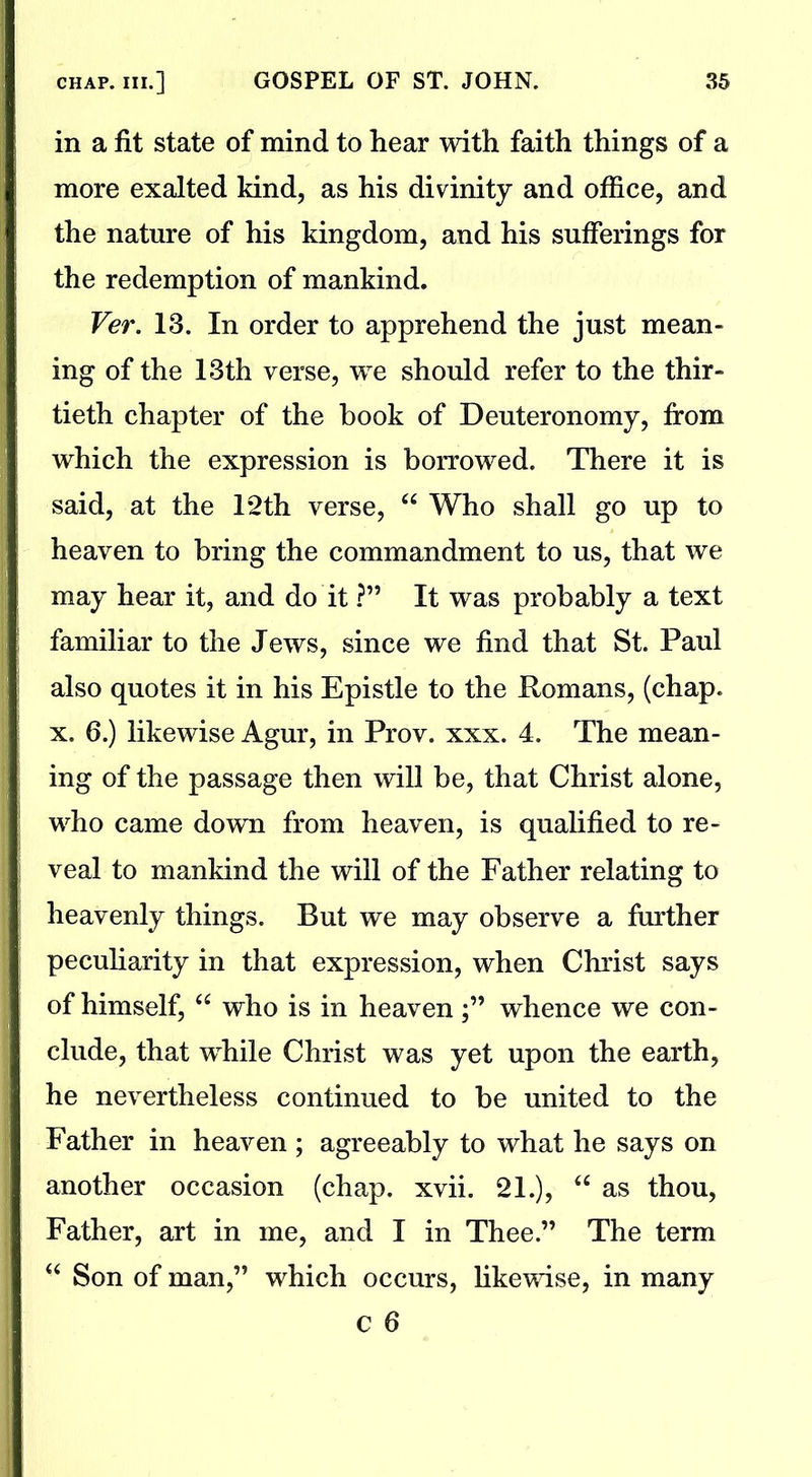 in a fit state of mind to hear with faith things of a more exalted kind, as his divinity and office, and the nature of his kingdom, and his sufferings for the redemption of mankind. Ver. 13. In order to apprehend the just mean- ing of the 13th verse, we should refer to the thir- tieth chapter of the book of Deuteronomy, from which the expression is borrowed. There it is said, at the 12th verse, “ Who shall go up to heaven to bring the commandment to us, that we may hear it, and do it ?” It was probably a text familiar to the Jews, since we find that St. Paul also quotes it in his Epistle to the Romans, (chap, x. 6.) likewise Agur, in Prov. xxx. 4. The mean- ing of the passage then will be, that Christ alone, who came down from heaven, is qualified to re- veal to mankind the will of the Father relating to heavenly things. But we may observe a further peculiarity in that expression, when Christ says of himself, “ who is in heaven;” whence we con- clude, that wdiile Christ was yet upon the earth, he nevertheless continued to be united to the Father in heaven ; agreeably to what he says on another occasion (chap. xvii. 21.), “ as thou, Father, art in me, and I in Thee.” The term u Son of man,” which occurs, likewise, in many