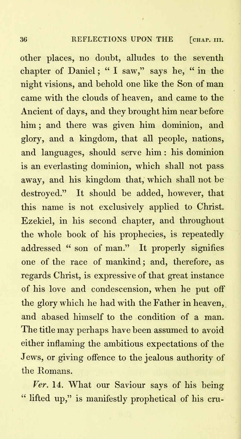other places, no doubt, alludes to the seventh chapter of Daniel; “ I saw,” says he, “ in the night visions, and behold one like the Son of man came with the clouds of heaven, and came to the Ancient of days, and they brought him near before him; and there was given him dominion, and glory, and a kingdom, that all people, nations, and languages, should serve him : his dominion is an everlasting dominion, which shall not pass away, and his kingdom that, which shall not be destroyed.” It should be added, however, that this name is not exclusively applied to Christ. Ezekiel, in his second chapter, and throughout the whole book of his prophecies, is repeatedly addressed “ son of man.” It properly signifies one of the race of mankind; and, therefore, as regards Christ, is expressive of that great instance of his love and condescension, when he put off the glory which he had with the Father in heaven, and abased himself to the condition of a man. The title may perhaps have been assumed to avoid either inflaming the ambitious expectations of the Jews, or giving offence to the jealous authority of the Romans. Ver. 14. What our Saviour says of his being “ lifted up,” is manifestly prophetical of his cru-