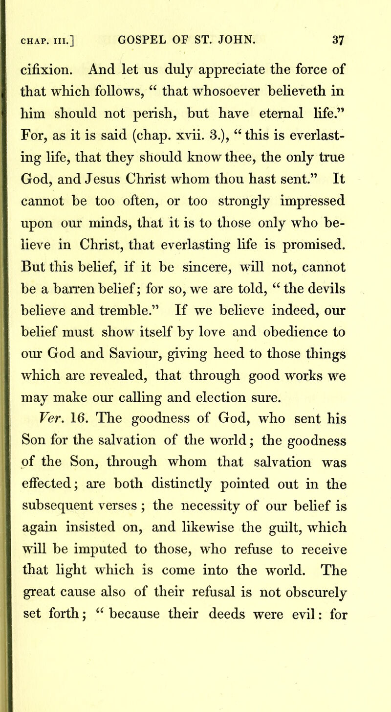 cifixion. And let us duly appreciate the force of that which follows, “ that whosoever believeth in him should not perish, hut have eternal life.” For, as it is said (chap. xvii. 3.), athis is everlast- ing life, that they should know thee, the only true God, and Jesus Christ whom thou hast sent.” It cannot be too often, or too strongly impressed upon our minds, that it is to those only who be- lieve in Christ, that everlasting life is promised. But this belief, if it be sincere, will not, cannot be a barren belief; for so, we are told, “ the devils believe and tremble.” If we believe indeed, our belief must show itself by love and obedience to our God and Saviour, giving heed to those things which are revealed, that through good works we may make our calling and election sure. Ver. 16. The goodness of God, who sent his Son for the salvation of the world; the goodness of the Son, through whom that salvation was effected; are both distinctly pointed out in the subsequent verses ; the necessity of our belief is again insisted on, and likewise the guilt, which will be imputed to those, who refuse to receive that light which is come into the world. The great cause also of their refusal is not obscurely set forth; “ because their deeds were evil: for